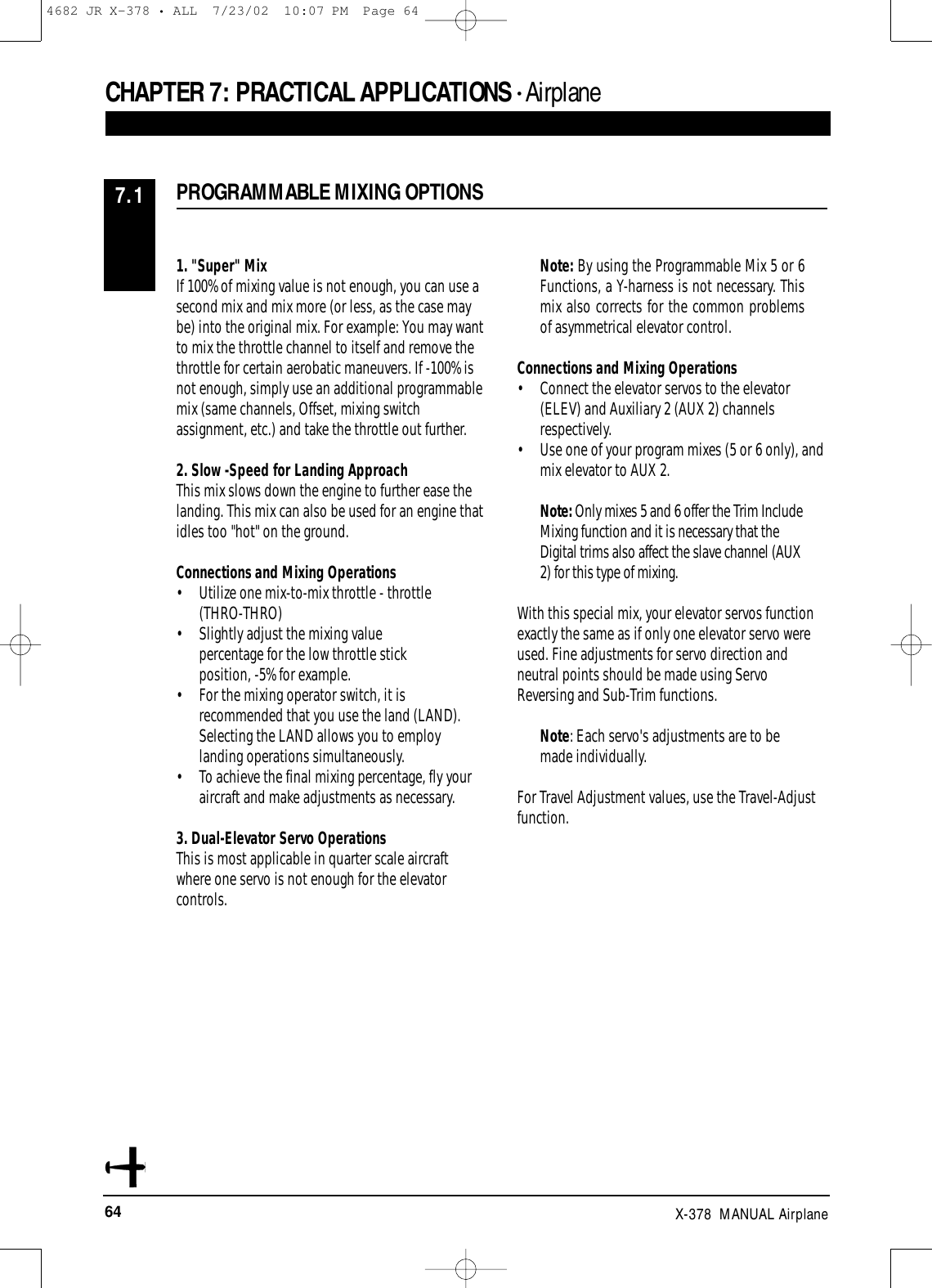 64 X-378  MANUAL AirplaneCHAPTER 7: PRACTICAL APPLICATIONS • AirplanePROGRAMMABLE MIXING OPTIONS7.11. &quot;Super&quot; MixIf 100% of mixing value is not enough, you can use asecond mix and mix more (or less, as the case maybe) into the original mix. For example: You may wantto mix the throttle channel to itself and remove thethrottle for certain aerobatic maneuvers. If -100% isnot enough, simply use an additional programmablemix (same channels, Offset, mixing switchassignment, etc.) and take the throttle out further.2. Slow -Speed for Landing ApproachThis mix slows down the engine to further ease thelanding. This mix can also be used for an engine thatidles too &quot;hot&quot; on the ground. Connections and Mixing Operations• Utilize one mix-to-mix throttle - throttle (THRO-THRO) • Slightly adjust the mixing value percentage for the low throttle stick position, -5% for example. • For the mixing operator switch, it is recommended that you use the land (LAND). Selecting the LAND allows you to employ landing operations simultaneously. • To achieve the final mixing percentage, fly your aircraft and make adjustments as necessary.3. Dual-Elevator Servo Operations This is most applicable in quarter scale aircraftwhere one servo is not enough for the elevatorcontrols.Note: By using the Programmable Mix 5 or 6Functions, a Y-harness is not necessary. Thismix also corrects for the common problemsof asymmetrical elevator control.Connections and Mixing Operations• Connect the elevator servos to the elevator (ELEV) and Auxiliary 2 (AUX 2) channels respectively. • Use one of your program mixes (5 or 6 only), and mix elevator to AUX 2.Note: Only mixes 5 and 6 offer the Trim IncludeMixing function and it is necessary that theDigital trims also affect the slave channel (AUX2) for this type of mixing. With this special mix, your elevator servos functionexactly the same as if only one elevator servo wereused. Fine adjustments for servo direction andneutral points should be made using ServoReversing and Sub-Trim functions.Note: Each servo&apos;s adjustments are to bemade individually.For Travel Adjustment values, use the Travel-Adjustfunction.4682 JR X-378 • ALL  7/23/02  10:07 PM  Page 64