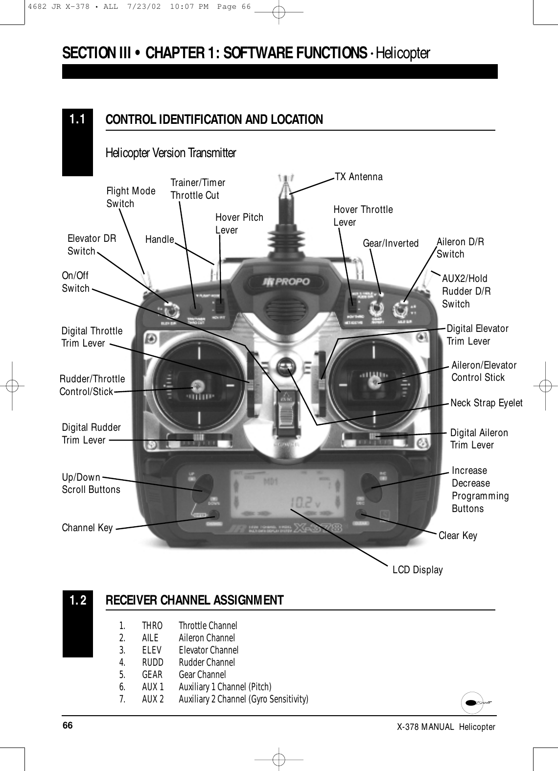 66 X-378 MANUAL  Helicopter1. THRO Throttle Channel2. AILE Aileron Channel3. ELEV Elevator Channel4. RUDD Rudder Channel5. GEAR Gear Channel6. AUX 1 Auxiliary 1 Channel (Pitch)7. AUX 2 Auxiliary 2 Channel (Gyro Sensitivity)RECEIVER CHANNEL ASSIGNMENT1.2CONTROL IDENTIFICATION AND LOCATIONHelicopter Version Transmitter1.1SECTION III • CHAPTER 1:SOFTWARE FUNCTIONS • Helicopter Rudder/ThrottleControl/StickDigital RudderTrim Lever Digital AileronTrim LeverUp/DownScroll ButtonsChannel KeyOn/Off SwitchTrainer/TimerThrottle CutFlight ModeSwitch Hover ThrottleLeverGear/InvertedTX AntennaAUX2/HoldRudder D/R SwitchAileron D/R SwitchDigital ElevatorTrim LeverAileron/Elevator Control StickIncreaseDecreaseProgrammingButtonsClear KeyNeck Strap EyeletLCD DisplayElevator DRSwitchDigital ThrottleTrim LeverHover PitchLeverHandle4682 JR X-378 • ALL  7/23/02  10:07 PM  Page 66