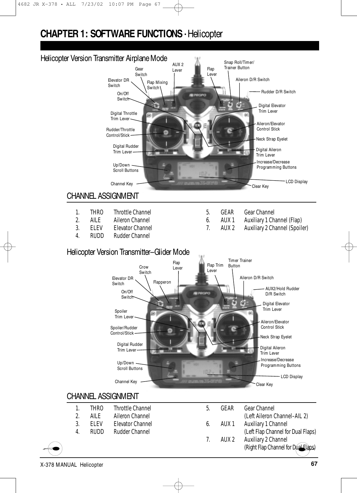 67X-378 MANUAL  HelicopterRudder/ThrottleControl/StickDigital RudderTrim Lever Digital AileronTrim LeverUp/DownScroll ButtonsChannel KeyAileron/Elevator Control StickIncrease/DecreaseProgramming ButtonsClear KeyNeck Strap EyeletCHAPTER 1:SOFTWARE FUNCTIONS • Helicopter 1. THRO Throttle Channel2. AILE Aileron Channel3. ELEV Elevator Channel4. RUDD Rudder Channel5. GEAR Gear Channel6. AUX 1 Auxiliary 1 Channel (Flap)7. AUX 2 Auxiliary 2 Channel (Spoiler)CHANNEL ASSIGNMENT1. THRO Throttle Channel2. AILE Aileron Channel3. ELEV Elevator Channel4. RUDD Rudder Channel5. GEAR Gear Channel (Left Aileron Channel–AIL 2)6. AUX 1 Auxiliary 1 Channel(Left Flap Channel for Dual Flaps)7. AUX 2 Auxiliary 2 Channel (Right Flap Channel for Dual Flaps)On/Off SwitchFlap MixingSwitchGearSwitchFlapLeverSnap Roll/Timer/Trainer ButtonRudder D/R SwitchAileron D/R SwitchDigital ElevatorTrim LeverLCD DisplayElevator DRSwitchDigital ThrottleTrim LeverAUX 2LeverSpoiler/RudderControl/StickDigital RudderTrim Lever Digital AileronTrim LeverUp/DownScroll ButtonsChannel KeyAileron/Elevator Control StickIncrease/DecreaseProgramming ButtonsClear KeyNeck Strap EyeletOn/Off SwitchFlapperonCrowSwitchFlap TrimLeverTimer TrainerButtonAUX2/Hold RudderD/R SwitchAileron D/R SwitchDigital ElevatorTrim LeverLCD DisplayElevator DRSwitchSpoilerTrim LeverFlapLeverHelicopter Version Transmitter Airplane ModeHelicopter Version Transmitter–Glider ModeCHANNEL ASSIGNMENT4682 JR X-378 • ALL  7/23/02  10:07 PM  Page 67