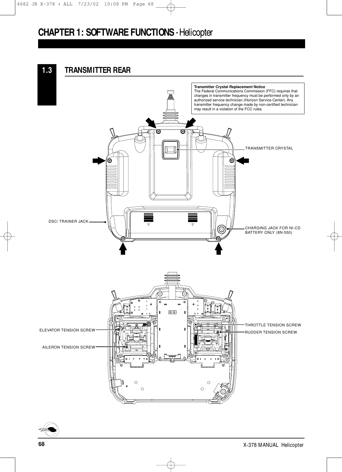 68 X-378 MANUAL  HelicopterCHAPTER 1:SOFTWARE FUNCTIONS • Helicopter TRANSMITTER REAR1.3TRANSMITTER CRYSTALCHARGING JACK FOR NI-CDBATTERY ONLY (8N-550)DSC/ TRAINER JACKTHROTTLE TENSION SCREWELEVATOR TENSION SCREWAILERON TENSION SCREWRUDDER TENSION SCREWTransmitter Crystal Replacement NoticeThe Federal Communications Commission (FFC) requires thatchanges in transmitter frequency must be performed only by anauthorized service technician (Horizon Service Center). Anytransmitter frequency change made by non-certified technicianmay result in a violation of the FCC rules.4682 JR X-378 • ALL  7/23/02  10:08 PM  Page 68