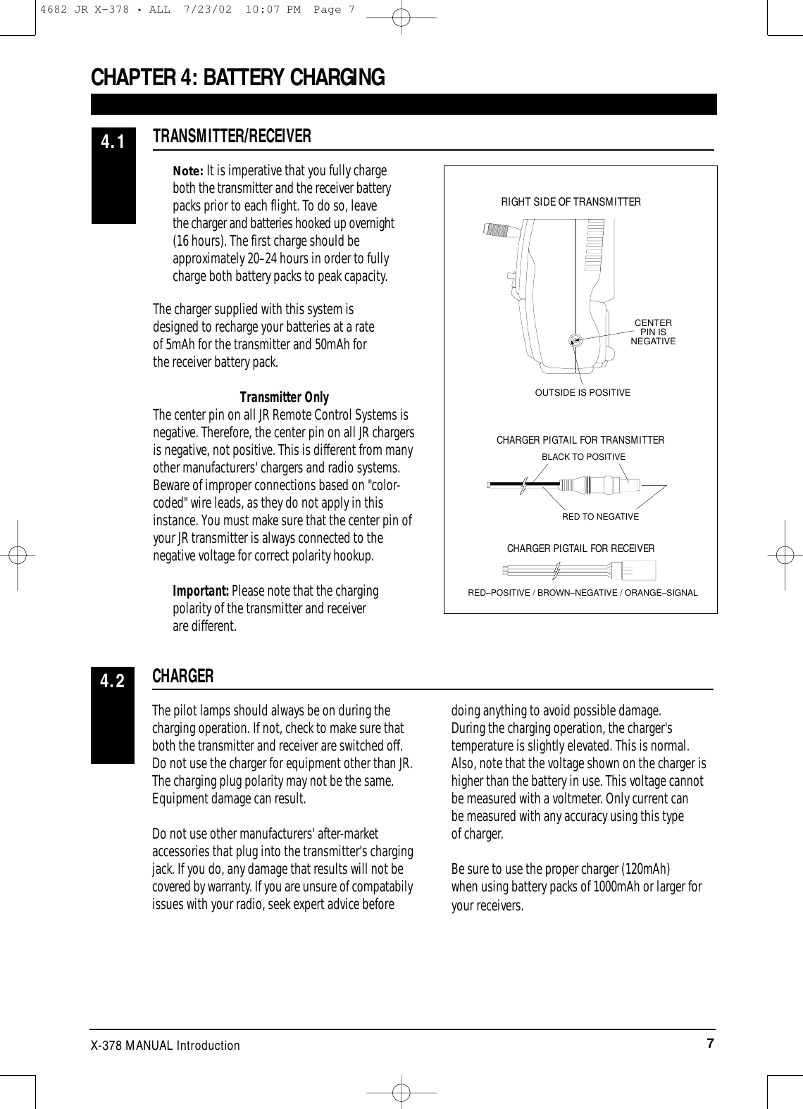 7X-378 MANUAL IntroductionNote:It is imperative that you fully chargeboth the transmitter and the receiver batterypacks prior to each flight. To do so, leavethe charger and batteries hooked up overnight(16 hours). The first charge should beapproximately 20–24 hours in order to fullycharge both battery packs to peak capacity.The charger supplied with this system is designed to recharge your batteries at a rate of 5mAh for the transmitter and 50mAh for the receiver battery pack.Transmitter OnlyThe center pin on all JR Remote Control Systems isnegative. Therefore, the center pin on all JR chargersis negative, not positive. This is different from manyother manufacturers&apos; chargers and radio systems.Beware of improper connections based on &quot;color-coded&quot; wire leads, as they do not apply in thisinstance. You must make sure that the center pin ofyour JR transmitter is always connected to thenegative voltage for correct polarity hookup.Important: Please note that the chargingpolarity of the transmitter and receiver are different.CHAPTER 4: BATTERY CHARGINGTRANSMITTER/RECEIVER4.1The pilot lamps should always be on during thecharging operation. If not, check to make sure thatboth the transmitter and receiver are switched off.Do not use the charger for equipment other than JR.The charging plug polarity may not be the same.Equipment damage can result. Do not use other manufacturers&apos; after-marketaccessories that plug into the transmitter&apos;s chargingjack. If you do, any damage that results will not becovered by warranty. If you are unsure of compatabilyissues with your radio, seek expert advice before doing anything to avoid possible damage.During the charging operation, the charger&apos;stemperature is slightly elevated. This is normal.Also, note that the voltage shown on the charger ishigher than the battery in use. This voltage cannotbe measured with a voltmeter. Only current canbe measured with any accuracy using this type of charger.Be sure to use the proper charger (120mAh) when using battery packs of 1000mAh or larger foryour receivers.CHARGER4.2CENTER PIN IS NEGATIVEOUTSIDE IS POSITIVERIGHT SIDE OF TRANSMITTERCHARGER PIGTAIL FOR RECEIVERCHARGER PIGTAIL FOR TRANSMITTERBLACK TO POSITIVERED TO NEGATIVERED–POSITIVE / BROWN–NEGATIVE / ORANGE–SIGNAL4682 JR X-378 • ALL  7/23/02  10:07 PM  Page 7