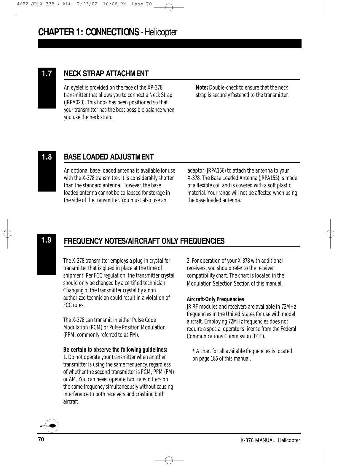 70 X-378 MANUAL  HelicopterCHAPTER 1:CONNECTIONS • HelicopterNECK STRAP ATTACHMENT1.7An eyelet is provided on the face of the XP-378transmitter that allows you to connect a Neck Strap(JRPA023). This hook has been positioned so thatyour transmitter has the best possible balance whenyou use the neck strap.Note: Double-check to ensure that the neckstrap is securely fastened to the transmitter.BASE LOADED ADJUSTMENTFREQUENCY NOTES/AIRCRAFT ONLY FREQUENCIES1.8An optional base-loaded antenna is available for usewith the X-378 transmitter. It is considerably shorterthan the standard antenna. However, the baseloaded antenna cannot be collapsed for storage inthe side of the transmitter. You must also use anadaptor (JRPA156) to attach the antenna to your X-378. The Base Loaded Antenna (JRPA155) is madeof a flexible coil and is covered with a soft plasticmaterial. Your range will not be affected when usingthe base loaded antenna.1.9The X-378 transmitter employs a plug-in crystal fortransmitter that is glued in place at the time ofshipment. Per FCC regulation, the transmitter crystalshould only be changed by a certified technician.Changing of the transmitter crystal by a nonauthorized technician could result in a violation ofFCC rules. The X-378 can transmit in either Pulse CodeModulation (PCM) or Pulse Position Modulation(PPM, commonly referred to as FM). Be certain to observe the following guidelines:1. Do not operate your transmitter when anothertransmitter is using the same frequency, regardlessof whether the second transmitter is PCM, PPM (FM)or AM. You can never operate two transmitters onthe same frequency simultaneously without causinginterference to both receivers and crashing bothaircraft. 2. For operation of your X-378 with additionalreceivers, you should refer to the receivercompatibility chart. The chart is located in theModulation Selection Section of this manual.Aircraft-Only FrequenciesJR RF modules and receivers are available in 72MHzfrequencies in the United States for use with modelaircraft. Employing 72MHz frequencies does notrequire a special operator’s license from the FederalCommunications Commission (FCC). * A chart for all available frequencies is locatedon page 185 of this manual.4682 JR X-378 • ALL  7/23/02  10:08 PM  Page 70