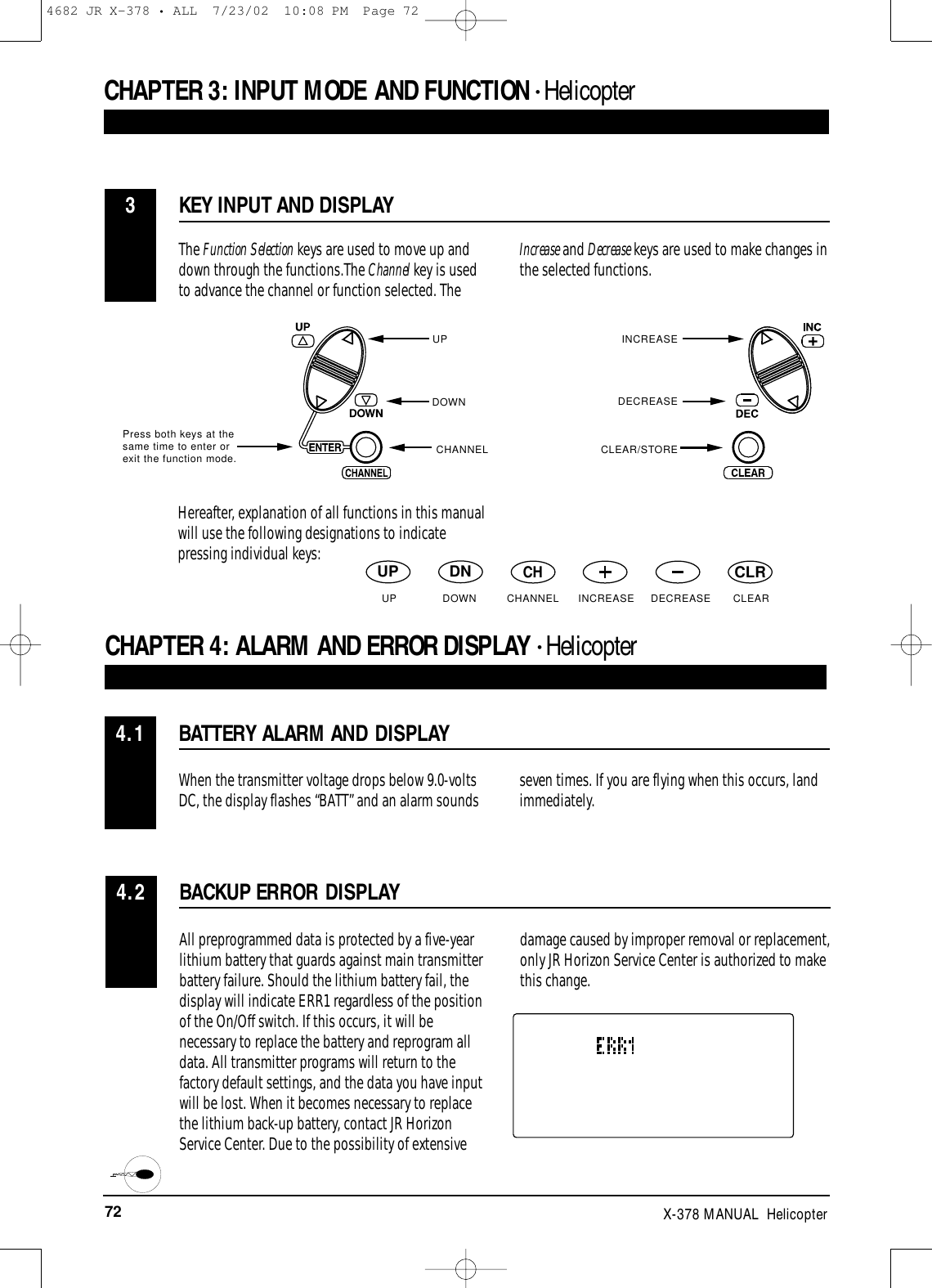 72 X-378 MANUAL  HelicopterCHAPTER 3:INPUT MODE AND FUNCTION • HelicopterBATTERY ALARM AND DISPLAYCHAPTER 4:ALARM AND ERROR DISPLAY • Helicopter4.1When the transmitter voltage drops below 9.0-voltsDC, the display flashes “BATT” and an alarm sounds seven times. If you are flying when this occurs, land immediately. KEY INPUT AND DISPLAY3The Function Selection keys are used to move up anddown through the functions.The Channel key is usedto advance the channel or function selected. TheIncrease and Decrease keys are used to make changes inthe selected functions.Press both keys at thesame time to enter orexit the function mode.UPDOWNCHANNELINCREASEDECREASECLEAR/STOREHereafter, explanation of all functions in this manualwill use the following designations to indicatepressing individual keys:UP DNCHCLRBACKUP ERROR DISPLAY4.2All preprogrammed data is protected by a five-yearlithium battery that guards against main transmitterbattery failure. Should the lithium battery fail, thedisplay will indicate ERR1 regardless of the positionof the On/Off switch. If this occurs, it will benecessary to replace the battery and reprogram alldata. All transmitter programs will return to thefactory default settings, and the data you have inputwill be lost. When it becomes necessary to replacethe lithium back-up battery, contact JR HorizonService Center. Due to the possibility of extensivedamage caused by improper removal or replacement,only JR Horizon Service Center is authorized to makethis change.UP DOWN CHANNEL INCREASE DECREASE CLEAR4682 JR X-378 • ALL  7/23/02  10:08 PM  Page 72