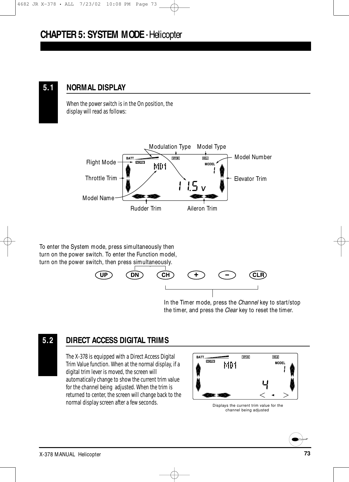 73X-378 MANUAL  HelicopterCHAPTER 5:SYSTEM MODE • HelicopterNORMAL DISPLAY5.1When the power switch is in the On position, thedisplay will read as follows:DIRECT ACCESS DIGITAL TRIMS5.2The X-378 is equipped with a Direct Access DigitalTrim Value function. When at the normal display, if adigital trim lever is moved, the screen willautomatically change to show the current trim valuefor the channel being  adjusted. When the trim isreturned to center, the screen will change back to thenormal display screen after a few seconds.Displays the current trim value for thechannel being adjustedModulation Type Model TypeModel NumberElevator TrimAileron TrimRudder TrimModel NameThrottle TrimFlight ModeTo enter the System mode, press simultaneously thenturn on the power switch. To enter the Function model,turn on the power switch, then press simultaneously.In the Timer mode, press the Channel key to start/stopthe timer, and press the Clear key to reset the timer.4682 JR X-378 • ALL  7/23/02  10:08 PM  Page 73