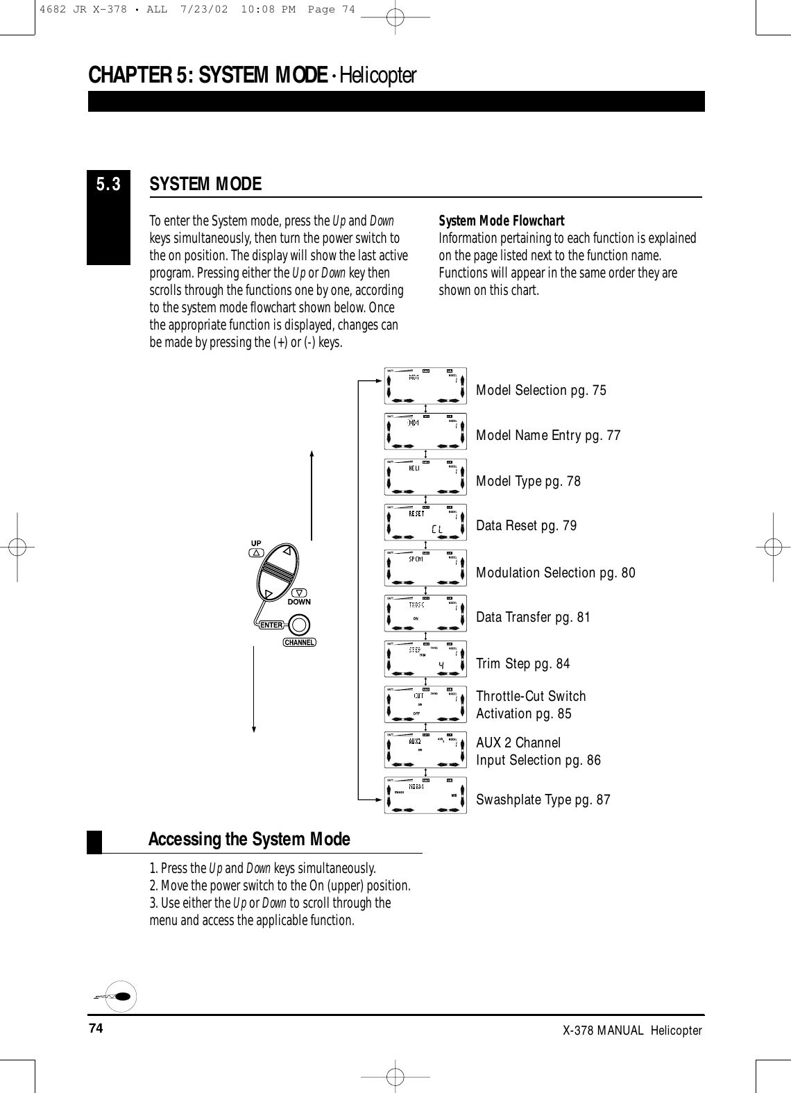 74 X-378 MANUAL  HelicopterCHAPTER 5:SYSTEM MODE • Helicopter1. Press the Up and Down keys simultaneously. 2. Move the power switch to the On (upper) position. 3. Use either the Up or Down to scroll through themenu and access the applicable function.SYSTEM MODE5.3To enter the System mode, press the Up and Downkeys simultaneously, then turn the power switch tothe on position. The display will show the last activeprogram. Pressing either the Up or Down key thenscrolls through the functions one by one, accordingto the system mode flowchart shown below. Oncethe appropriate function is displayed, changes canbe made by pressing the (+) or (-) keys. System Mode FlowchartInformation pertaining to each function is explainedon the page listed next to the function name.Functions will appear in the same order they areshown on this chart.Accessing the System ModeModel Selection pg. 75Model Name Entry pg. 77Model Type pg. 78Data Reset pg. 79Modulation Selection pg. 80Data Transfer pg. 81Trim Step pg. 84Throttle-Cut Switch Activation pg. 85Swashplate Type pg. 87AUX 2 Channel Input Selection pg. 864682 JR X-378 • ALL  7/23/02  10:08 PM  Page 74