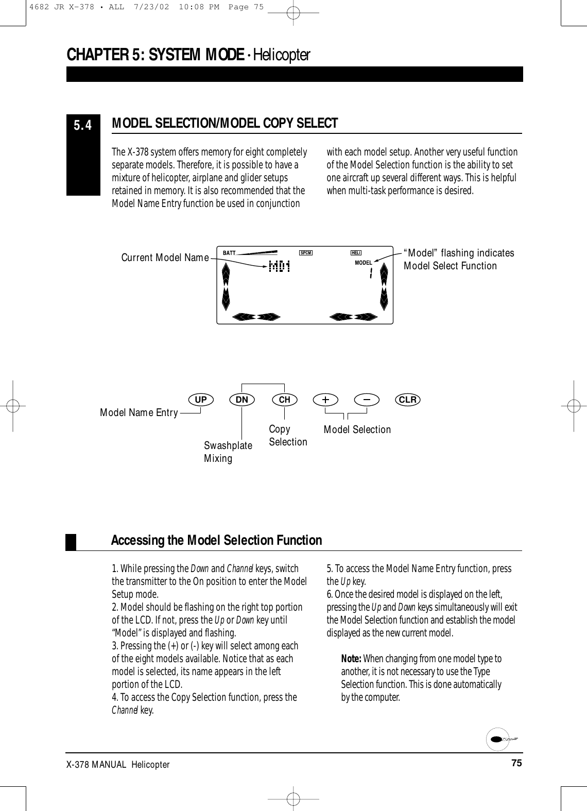 75X-378 MANUAL  HelicopterDNUPCHCLRAccessing the Model Selection FunctionCHAPTER 5:SYSTEM MODE • HelicopterThe X-378 system offers memory for eight completelyseparate models. Therefore, it is possible to have amixture of helicopter, airplane and glider setupsretained in memory. It is also recommended that theModel Name Entry function be used in conjunctionwith each model setup. Another very useful functionof the Model Selection function is the ability to setone aircraft up several different ways. This is helpfulwhen multi-task performance is desired.1. While pressing the Down and Channel keys, switchthe transmitter to the On position to enter the ModelSetup mode.2. Model should be flashing on the right top portionof the LCD. If not, press the Up or Down key until“Model” is displayed and flashing.3. Pressing the (+) or (-) key will select among eachof the eight models available. Notice that as eachmodel is selected, its name appears in the leftportion of the LCD.4. To access the Copy Selection function, press theChannel key.5. To access the Model Name Entry function, pressthe Up key.6. Once the desired model is displayed on the left,pressing the Up and Down keys simultaneously will exitthe Model Selection function and establish the modeldisplayed as the new current model.Note: When changing from one model type toanother, it is not necessary to use the TypeSelection function. This is done automaticallyby the computer.MODEL SELECTION/MODEL COPY SELECT5.4Current Model Name “Model” flashing indicatesModel Select FunctionModel Name EntrySwashplateMixingCopySelection Model Selection4682 JR X-378 • ALL  7/23/02  10:08 PM  Page 75