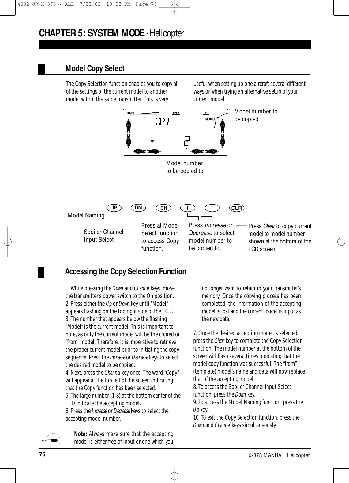 76 X-378 MANUAL  HelicopterAccessing the Copy Selection FunctionCHAPTER 5:SYSTEM MODE • HelicopterDNUPCHCLR1. While pressing the Down and Channel keys, movethe transmitter’s power switch to the On position. 2. Press either the Up or Down key until “Model”appears flashing on the top right side of the LCD.3. The number that appears below the flashing“Model” is the current model. This is important tonote, as only the current model will be the copied or“from” model. Therefore, it is imperative to retrievethe proper current model prior to initiating the copysequence. Press the Increase or Decrease keys to selectthe desired model to be copied.4. Next, press the Channel key once. The word “Copy”will appear at the top left of the screen indicatingthat the Copy function has been selected.5. The large number (1-8) at the bottom center of theLCD indicate the accepting model.6. Press the Increase or Decrease keys to select theaccepting model number. Note: Always make sure that the acceptingmodel is either free of input or one which youno longer want to retain in your transmitter’smemory. Once the copying process has beencompleted, the information of the acceptingmodel is lost and the current model is input asthe new data.7. Once the desired accepting model is selected,press the Clear key to complete the Copy Selectionfunction. The model number at the bottom of thescreen will flash several times indicating that themodel copy function was successful. The “from”(template) model’s name and data will now replacethat of the accepting model.8. To access the Spoiler Channel Input Selectfunction, press the Down key.9. To access the Model Naming function, press theUp key.10. To exit the Copy Selection function, press theDown and Channel keys simultaneously.The Copy Selection function enables you to copy allof the settings of the current model to anothermodel within the same transmitter. This is veryuseful when setting up one aircraft several differentways or when trying an alternative setup of yourcurrent model.Model number to be copied toPress at ModelSelect functionto access Copyfunction.Press Clear to copy currentmodel to model numbershown at the bottom of theLCD screen.Model Copy SelectModel number tobe copiedModel NamingSpoiler ChannelInput SelectPress Increase orDecrease to selectmodel number tobe copied to.4682 JR X-378 • ALL  7/23/02  10:08 PM  Page 76