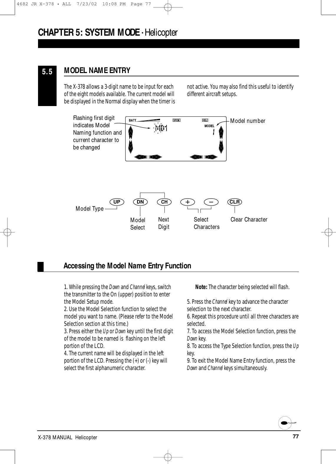 77X-378 MANUAL  HelicopterAccessing the Model Name Entry FunctionDNUPCHCLRCHAPTER 5:SYSTEM MODE • HelicopterThe X-378 allows a 3-digit name to be input for eachof the eight models available. The current model willbe displayed in the Normal display when the timer isnot active. You may also find this useful to identifydifferent aircraft setups.1. While pressing the Down and Channel keys, switchthe transmitter to the On (upper) position to enterthe Model Setup mode.2. Use the Model Selection function to select themodel you want to name. (Please refer to the ModelSelection section at this time.)3. Press either the Up or Down key until the first digitof the model to be named is  flashing on the leftportion of the LCD.4. The current name will be displayed in the leftportion of the LCD. Pressing the (+) or (-) key willselect the first alphanumeric character. Note: The character being selected will flash.5. Press the Channel key to advance the characterselection to the next character.6. Repeat this procedure until all three characters areselected.7. To access the Model Selection function, press theDown key.8. To access the Type Selection function, press the Upkey.9. To exit the Model Name Entry function, press theDown and Channel keys simultaneously.MODEL NAME ENTRY5.5Model numberClear CharacterFlashing first digitindicates ModelNaming function andcurrent character tobe changedModel TypeModelSelectNextDigit SelectCharacters4682 JR X-378 • ALL  7/23/02  10:08 PM  Page 77
