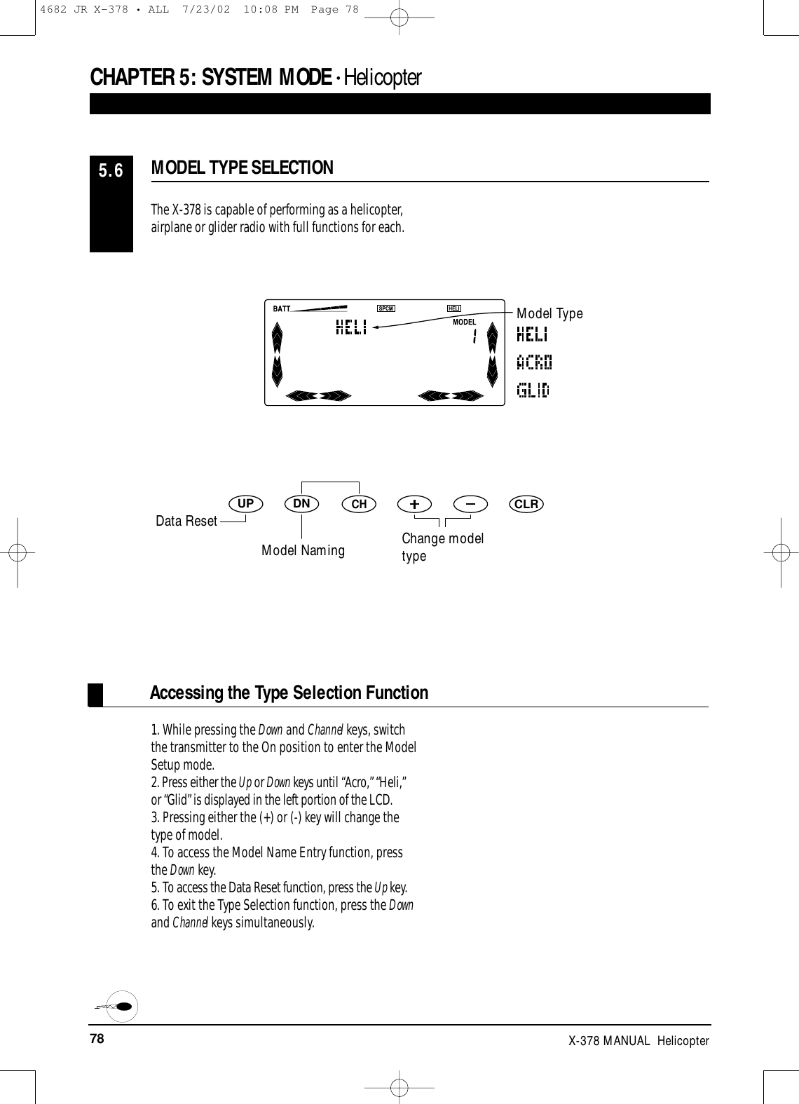 78 X-378 MANUAL  HelicopterCHAPTER 5:SYSTEM MODE • HelicopterAccessing the Type Selection FunctionThe X-378 is capable of performing as a helicopter,airplane or glider radio with full functions for each.1. While pressing the Down and Channel keys, switchthe transmitter to the On position to enter the ModelSetup mode. 2. Press either the Up or Down keys until “Acro,” “Heli,”or “Glid” is displayed in the left portion of the LCD.3. Pressing either the (+) or (-) key will change thetype of model.4. To access the Model Name Entry function, pressthe Down key.5. To access the Data Reset function, press the Up key.6. To exit the Type Selection function, press the Downand Channel keys simultaneously.MODEL TYPE SELECTION5.6DNUPCHCLRModel TypeChange modeltypeData ResetModel Naming4682 JR X-378 • ALL  7/23/02  10:08 PM  Page 78