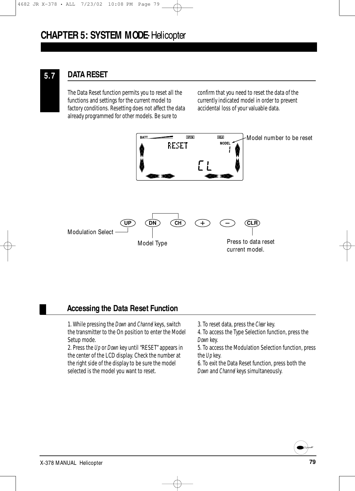 79X-378 MANUAL  HelicopterCHAPTER 5:SYSTEM MODE• Helicopter1. While pressing the Down and Channel keys, switchthe transmitter to the On position to enter the ModelSetup mode.2. Press the Up or Down key until “RESET” appears inthe center of the LCD display. Check the number atthe right side of the display to be sure the modelselected is the model you want to reset.3. To reset data, press the Clear key.4. To access the Type Selection function, press theDown key.5. To access the Modulation Selection function, pressthe Up key.6. To exit the Data Reset function, press both theDown and Channel keys simultaneously.Accessing the Data Reset FunctionThe Data Reset function permits you to reset all thefunctions and settings for the current model tofactory conditions. Resetting does not affect the data already programmed for other models. Be sure toconfirm that you need to reset the data of thecurrently indicated model in order to preventaccidental loss of your valuable data.DATA RESET5.7DNUPCHCLRModel number to be resetPress to data resetcurrent model.Modulation SelectModel Type4682 JR X-378 • ALL  7/23/02  10:08 PM  Page 79