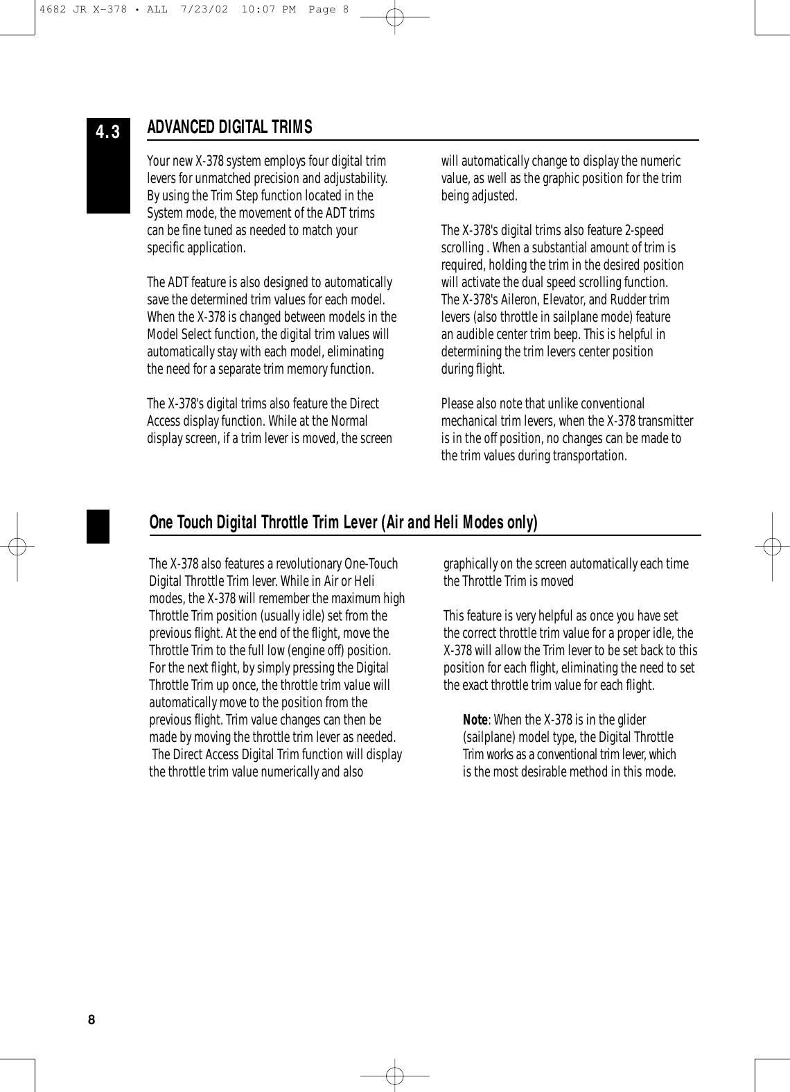 Your new X-378 system employs four digital trimlevers for unmatched precision and adjustability. By using the Trim Step function located in theSystem mode, the movement of the ADT trims can be fine tuned as needed to match your specific application.The ADT feature is also designed to automaticallysave the determined trim values for each model.When the X-378 is changed between models in theModel Select function, the digital trim values willautomatically stay with each model, eliminating the need for a separate trim memory function.The X-378&apos;s digital trims also feature the DirectAccess display function. While at the Normaldisplay screen, if a trim lever is moved, the screen will automatically change to display the numericvalue, as well as the graphic position for the trimbeing adjusted.The X-378&apos;s digital trims also feature 2-speedscrolling . When a substantial amount of trim isrequired, holding the trim in the desired positionwill activate the dual speed scrolling function.The X-378&apos;s Aileron, Elevator, and Rudder trimlevers (also throttle in sailplane mode) feature an audible center trim beep. This is helpful indetermining the trim levers center position during flight.Please also note that unlike conventionalmechanical trim levers, when the X-378 transmitteris in the off position, no changes can be made tothe trim values during transportation.The X-378 also features a revolutionary One-TouchDigital Throttle Trim lever. While in Air or Helimodes, the X-378 will remember the maximum highThrottle Trim position (usually idle) set from theprevious flight. At the end of the flight, move theThrottle Trim to the full low (engine off) position. For the next flight, by simply pressing the DigitalThrottle Trim up once, the throttle trim value willautomatically move to the position from theprevious flight. Trim value changes can then bemade by moving the throttle trim lever as needed.The Direct Access Digital Trim function will displaythe throttle trim value numerically and alsographically on the screen automatically each timethe Throttle Trim is movedThis feature is very helpful as once you have set the correct throttle trim value for a proper idle, theX-378 will allow the Trim lever to be set back to thisposition for each flight, eliminating the need to setthe exact throttle trim value for each flight. Note: When the X-378 is in the glider(sailplane) model type, the Digital ThrottleTrim works as a conventional trim lever, whichis the most desirable method in this mode.ADVANCED DIGITAL TRIMS4.3One Touch Digital Throttle Trim Lever (Air and Heli Modes only)84682 JR X-378 • ALL  7/23/02  10:07 PM  Page 8