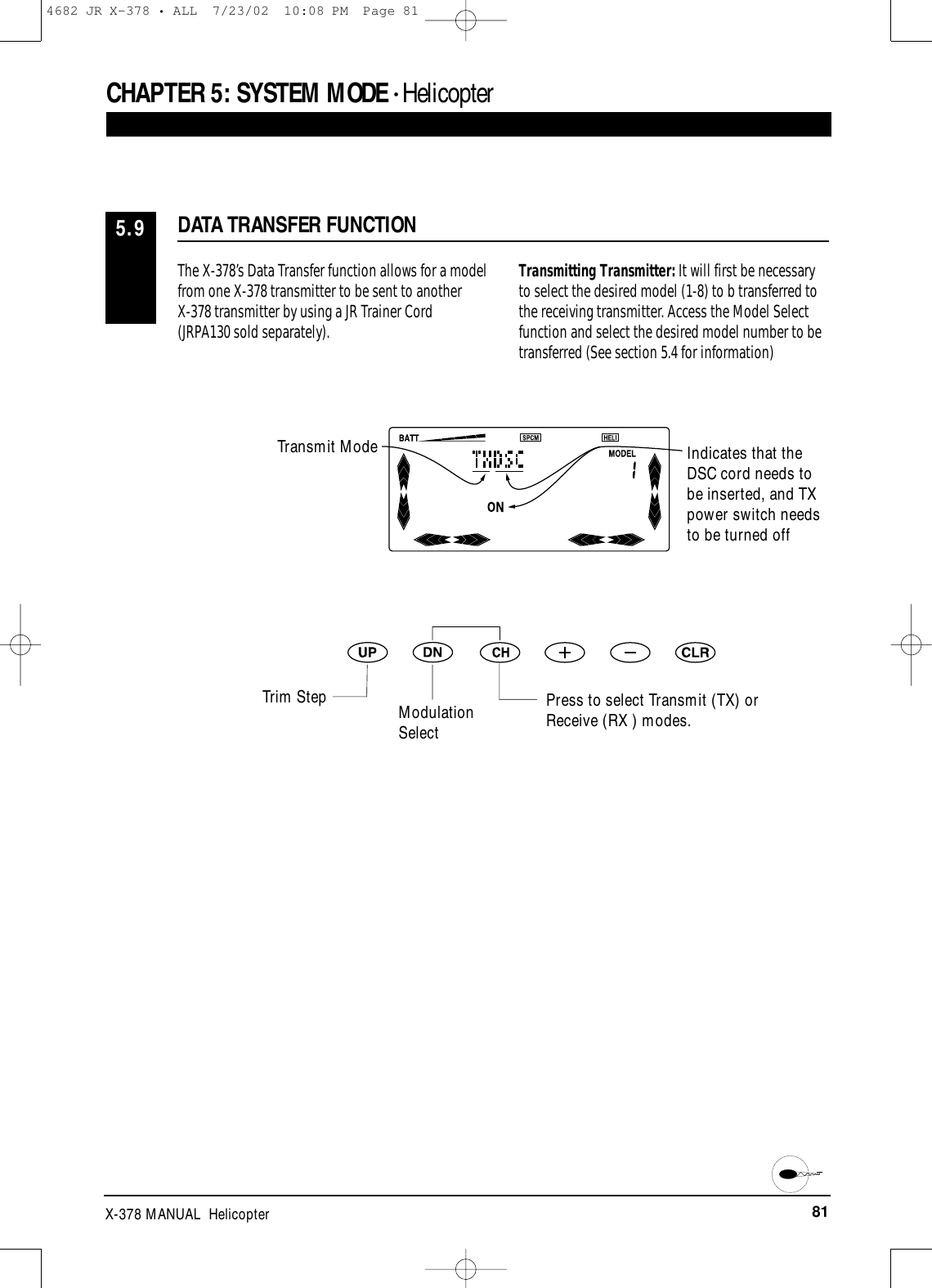 81X-378 MANUAL  HelicopterThe X-378’s Data Transfer function allows for a modelfrom one X-378 transmitter to be sent to another X-378 transmitter by using a JR Trainer Cord(JRPA130 sold separately). Transmitting Transmitter: It will first be necessaryto select the desired model (1-8) to b transferred tothe receiving transmitter. Access the Model Selectfunction and select the desired model number to betransferred (See section 5.4 for information)DATA TRANSFER FUNCTION5.9CHAPTER 5:SYSTEM MODE • HelicopterIndicates that theDSC cord needs tobe inserted, and TXpower switch needsto be turned offPress to select Transmit (TX) orReceive (RX ) modes.Transmit ModeTrim Step Modulation Select4682 JR X-378 • ALL  7/23/02  10:08 PM  Page 81