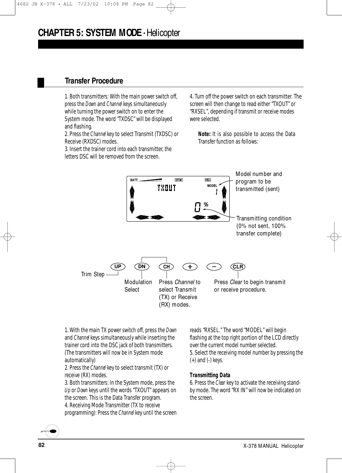 82 X-378 MANUAL  HelicopterCHAPTER 5:SYSTEM MODE • Helicopter1. Both transmitters: With the main power switch off,press the Down and Channel keys simultaneouslywhile turning the power switch on to enter theSystem mode. The word “TXDSC” will be displayedand flashing. 2. Press the Channel key to select Transmit (TXDSC) orReceive (RXDSC) modes.3. Insert the trainer cord into each transmitter, theletters DSC will be removed from the screen.4. Turn off the power switch on each transmitter. Thescreen will then change to read either “TXOUT” or“RXSEL”, depending if transmit or receive modeswere selected.Note: It is also possible to access the DataTransfer function as follows:Transfer ProcedureDNUPCHCLRTransmitting condition(0% not sent, 100%transfer complete)Press Clear to begin transmitor receive procedure.1. With the main TX power switch off, press the Downand Channel keys simultaneously while inserting thetrainer cord into the DSC jack of both transmitters.(The transmitters will now be in System modeautomatically)2. Press the Channel key to select transmit (TX) orreceive (RX) modes.3. Both transmitters: In the System mode, press theUp or Down keys until the words “TXOUT” appears onthe screen. This is the Data Transfer program.4. Receiving Mode Transmitter (TX to receiveprogramming): Press the Channel key until the screenreads “RXSEL.” The word “MODEL” will beginflashing at the top right portion of the LCD directlyover the current model number selected.5. Select the receiving model number by pressing the(+) and (-) keys.Transmitting Data6. Press the Clear key to activate the receiving stand-by mode. The word “RX IN” will now be indicated onthe screen.Model number andprogram to betransmitted (sent)Trim StepModulationSelect Press Channel toselect Transmit(TX) or Receive(RX) modes.4682 JR X-378 • ALL  7/23/02  10:08 PM  Page 82