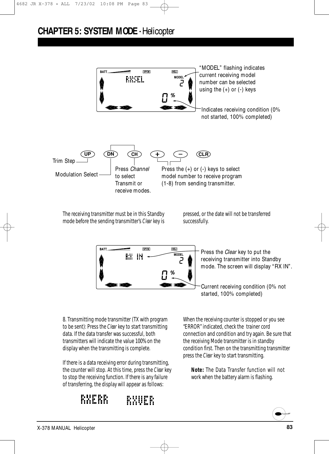 83X-378 MANUAL  HelicopterCHAPTER 5:SYSTEM MODE • HelicopterDNUPCHCLRIndicates receiving condition (0%not started, 100% completed)Press the (+) or (-) keys to selectmodel number to receive program(1-8) from sending transmitter.The receiving transmitter must be in this Standbymode before the sending transmitter’s Clear key is pressed, or the date will not be transferredsuccessfully.Current receiving condition (0% notstarted, 100% completed)8. Transmitting mode transmitter (TX with programto be sent): Press the Clear key to start transmittingdata. If the data transfer was successful, bothtransmitters will indicate the value 100% on thedisplay when the transmitting is complete.If there is a data receiving error during transmitting,the counter will stop. At this time, press the Clear keyto stop the receiving function. If there is any failureof transferring, the display will appear as follows:When the receiving counter is stopped or you see“ERROR” indicated, check the  trainer cordconnection and condition and try again. Be sure thatthe receiving Mode transmitter is in standbycondition first. Then on the transmitting transmitterpress the Clear key to start transmitting.  Note: The Data Transfer function will notwork when the battery alarm is flashing.“MODEL” flashing indicatescurrent receiving modelnumber can be selectedusing the (+) or (-) keysTrim StepModulation Select Press Channelto selectTransmit orreceive modes.Press the Clear key to put thereceiving transmitter into Standbymode. The screen will display “RX IN”.4682 JR X-378 • ALL  7/23/02  10:08 PM  Page 83