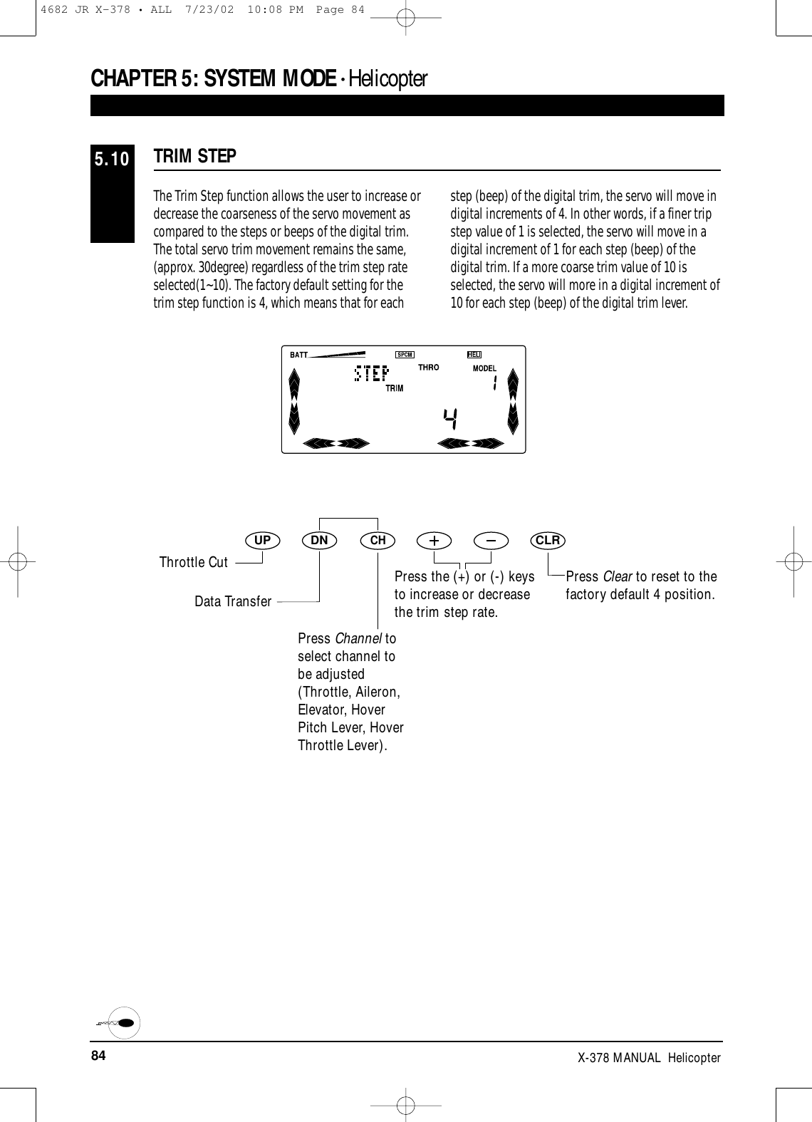 84 X-378 MANUAL  HelicopterCHAPTER 5:SYSTEM MODE • HelicopterThe Trim Step function allows the user to increase ordecrease the coarseness of the servo movement ascompared to the steps or beeps of the digital trim.The total servo trim movement remains the same,(approx. 30degree) regardless of the trim step rateselected(1~10). The factory default setting for thetrim step function is 4, which means that for eachstep (beep) of the digital trim, the servo will move indigital increments of 4. In other words, if a finer tripstep value of 1 is selected, the servo will move in adigital increment of 1 for each step (beep) of thedigital trim. If a more coarse trim value of 10 isselected, the servo will more in a digital increment of10 for each step (beep) of the digital trim lever.TRIM STEP5.10DNUPCHCLRPress Clear to reset to thefactory default 4 position.Throttle CutData TransferPress Channel toselect channel tobe adjusted(Throttle, Aileron,Elevator, HoverPitch Lever, HoverThrottle Lever).Press the (+) or (-) keysto increase or decreasethe trim step rate.4682 JR X-378 • ALL  7/23/02  10:08 PM  Page 84