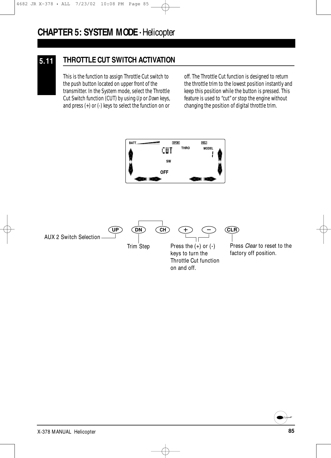 85X-378 MANUAL  HelicopterThis is the function to assign Throttle Cut switch tothe push button located on upper front of thetransmitter. In the System mode, select the ThrottleCut Switch function (CUT) by using Up or Down keys,and press (+) or (-) keys to select the function on oroff. The Throttle Cut function is designed to returnthe throttle trim to the lowest position instantly andkeep this position while the button is pressed. Thisfeature is used to “cut” or stop the engine withoutchanging the position of digital throttle trim.THROTTLE CUT SWITCH ACTIVATION5.11CHAPTER 5:SYSTEM MODE • HelicopterDNUPCHCLRPress Clear to reset to thefactory off position.AUX 2 Switch SelectionTrim Step Press the (+) or (-)keys to turn theThrottle Cut functionon and off.4682 JR X-378 • ALL  7/23/02  10:08 PM  Page 85