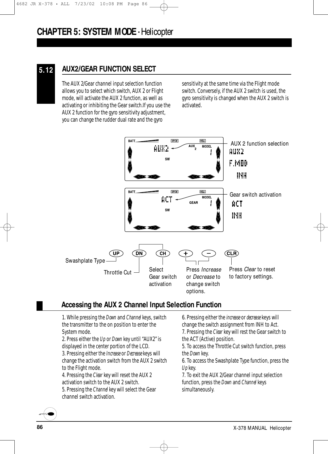 86 X-378 MANUAL  HelicopterCHAPTER 5:SYSTEM MODE • HelicopterAccessing the AUX 2 Channel Input Selection FunctionThe AUX 2/Gear channel input selection functionallows you to select which switch, AUX 2 or Flightmode, will activate the AUX 2 function, as well as activating or inhibiting the Gear switch.If you use theAUX 2 function for the gyro sensitivity adjustment,you can change the rudder dual rate and the gyrosensitivity at the same time via the Flight modeswitch. Conversely, if the AUX 2 switch is used, thegyro sensitivity is changed when the AUX 2 switch isactivated.1. While pressing the Down and Channel keys, switchthe transmitter to the on position to enter theSystem mode.2. Press either the Up or Down key until “AUX2” isdisplayed in the center portion of the LCD.3. Pressing either the Increase or Decrease keys willchange the activation switch from the AUX 2 switchto the Flight mode.4. Pressing the Clear key will reset the AUX 2activation switch to the AUX 2 switch.5. Pressing the Channel key will select the Gearchannel switch activation.6. Pressing either the increase or decrease keys willchange the switch assignment from INH to Act.7. Pressing the Clear key will rest the Gear switch tothe ACT (Active) position.5. To access the Throttle Cut switch function, pressthe Down key.6. To access the Swashplate Type function, press theUp key.7. To exit the AUX 2/Gear channel input selectionfunction, press the Down and Channel keyssimultaneously.AUX2/GEAR FUNCTION SELECT5.12Gear switch activationPress Clear to reset to factory settings.AUX 2 function selectionSwashplate TypeThrottle Cut SelectGear switchactivationPress Increaseor Decrease tochange switchoptions.4682 JR X-378 • ALL  7/23/02  10:08 PM  Page 86