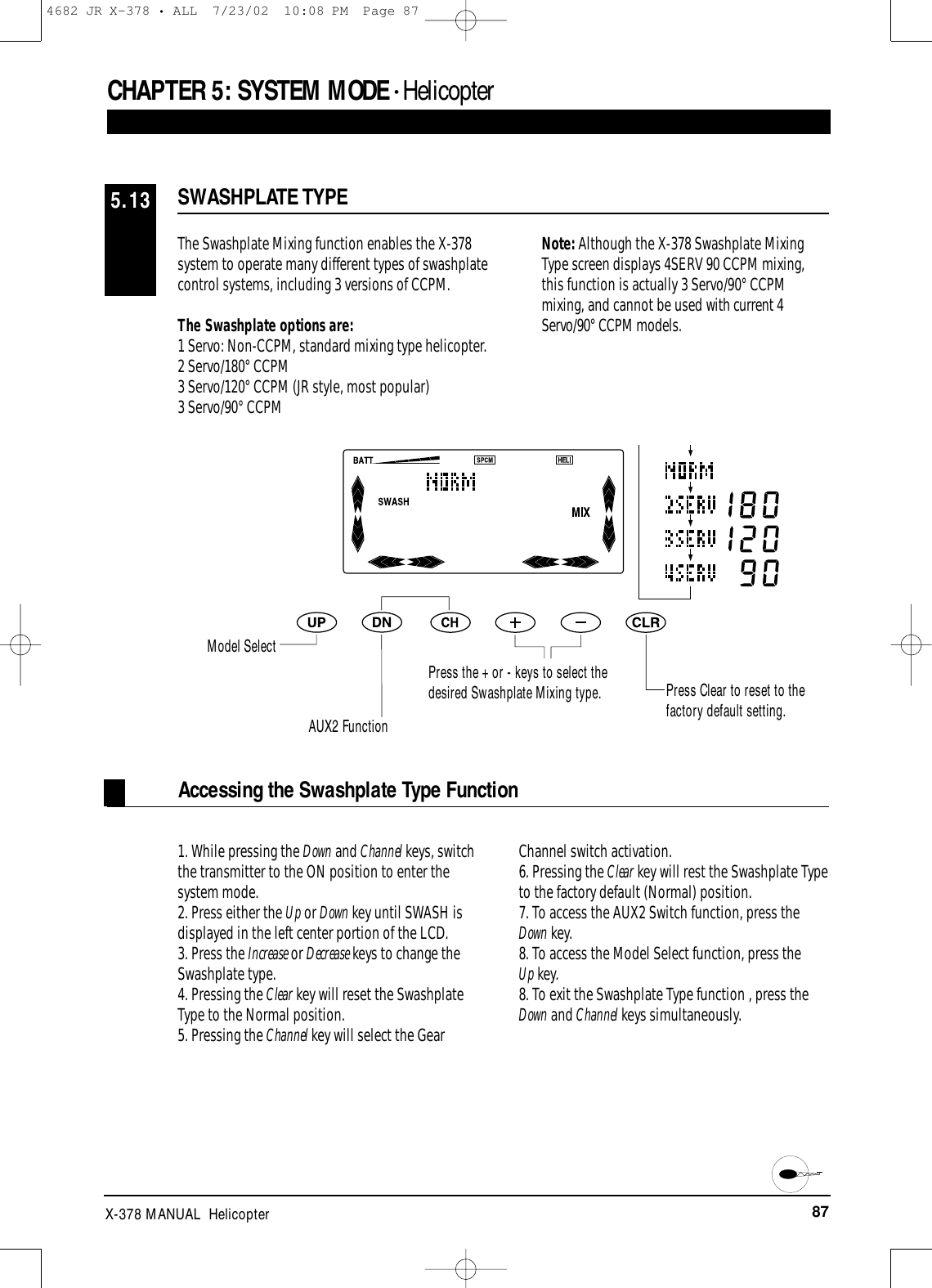 87X-378 MANUAL  HelicopterCHAPTER 5:SYSTEM MODE • HelicopterThe Swashplate Mixing function enables the X-378system to operate many different types of swashplatecontrol systems, including 3 versions of CCPM.The Swashplate options are:1 Servo: Non-CCPM, standard mixing type helicopter.2 Servo/180° CCPM3 Servo/120° CCPM (JR style, most popular)3 Servo/90° CCPMNote: Although the X-378 Swashplate MixingType screen displays 4SERV 90 CCPM mixing,this function is actually 3 Servo/90° CCPMmixing, and cannot be used with current 4Servo/90° CCPM models.SWASHPLATE TYPE5.13Accessing the Swashplate Type Function1. While pressing the Down and Channel keys, switchthe transmitter to the ON position to enter thesystem mode.2. Press either the Up or Down key until SWASH isdisplayed in the left center portion of the LCD.3. Press the Increase or Decrease keys to change theSwashplate type.4. Pressing the Clear key will reset the SwashplateType to the Normal position.5. Pressing the Channel key will select the GearChannel switch activation.6. Pressing the Clear key will rest the Swashplate Typeto the factory default (Normal) position.7. To access the AUX2 Switch function, press theDown key.8. To access the Model Select function, press the Up key.8. To exit the Swashplate Type function , press theDown and Channel keys simultaneously.Model SelectAUX2 FunctionPress the + or - keys to select thedesired Swashplate Mixing type. Press Clear to reset to thefactory default setting.4682 JR X-378 • ALL  7/23/02  10:08 PM  Page 87