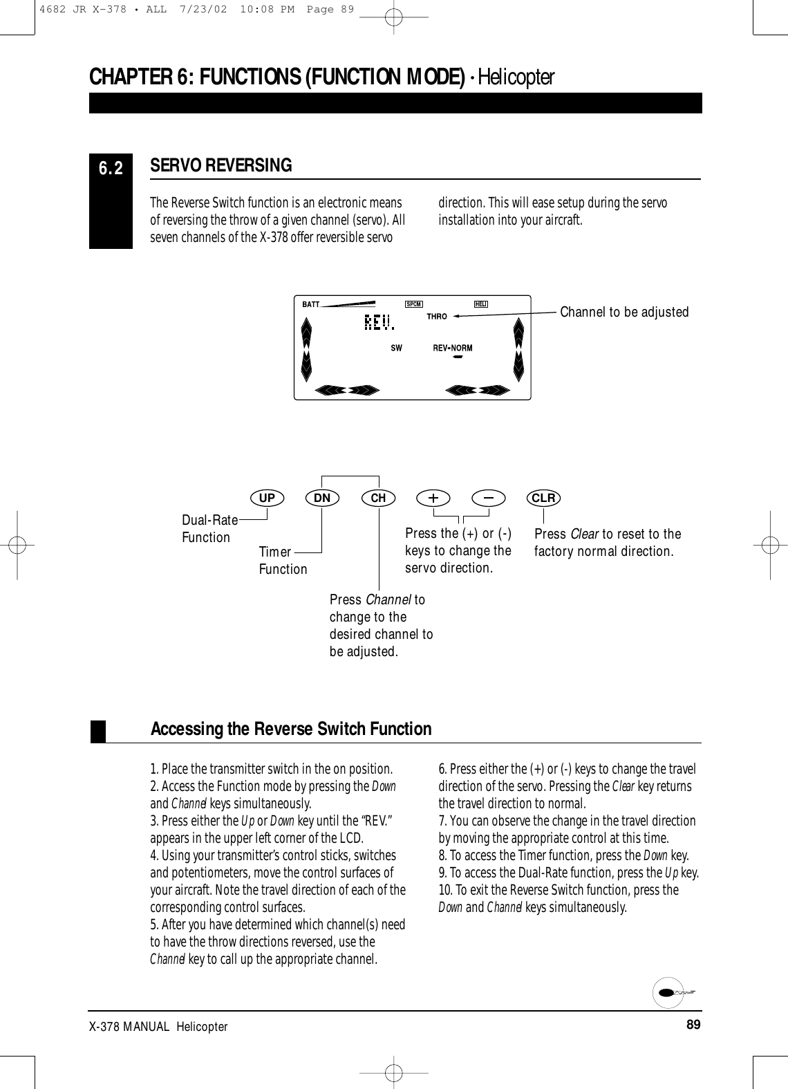 89X-378 MANUAL  HelicopterCHAPTER 6:FUNCTIONS (FUNCTION MODE) • HelicopterAccessing the Reverse Switch FunctionThe Reverse Switch function is an electronic meansof reversing the throw of a given channel (servo). Allseven channels of the X-378 offer reversible servodirection. This will ease setup during the servoinstallation into your aircraft.1. Place the transmitter switch in the on position.2. Access the Function mode by pressing the Downand Channel keys simultaneously.3. Press either the Up or Down key until the “REV.”appears in the upper left corner of the LCD.4. Using your transmitter’s control sticks, switchesand potentiometers, move the control surfaces ofyour aircraft. Note the travel direction of each of thecorresponding control surfaces.5. After you have determined which channel(s) needto have the throw directions reversed, use theChannel key to call up the appropriate channel. 6. Press either the (+) or (-) keys to change the traveldirection of the servo. Pressing the Clear key returnsthe travel direction to normal.7. You can observe the change in the travel directionby moving the appropriate control at this time.8. To access the Timer function, press the Down key.9. To access the Dual-Rate function, press the Up key.10. To exit the Reverse Switch function, press theDown and Channel keys simultaneously.SERVO REVERSING6.2DNUPCHCLRChannel to be adjustedPress Clear to reset to thefactory normal direction.Dual-RateFunction TimerFunctionPress Channel tochange to thedesired channel tobe adjusted.Press the (+) or (-)keys to change theservo direction.4682 JR X-378 • ALL  7/23/02  10:08 PM  Page 89