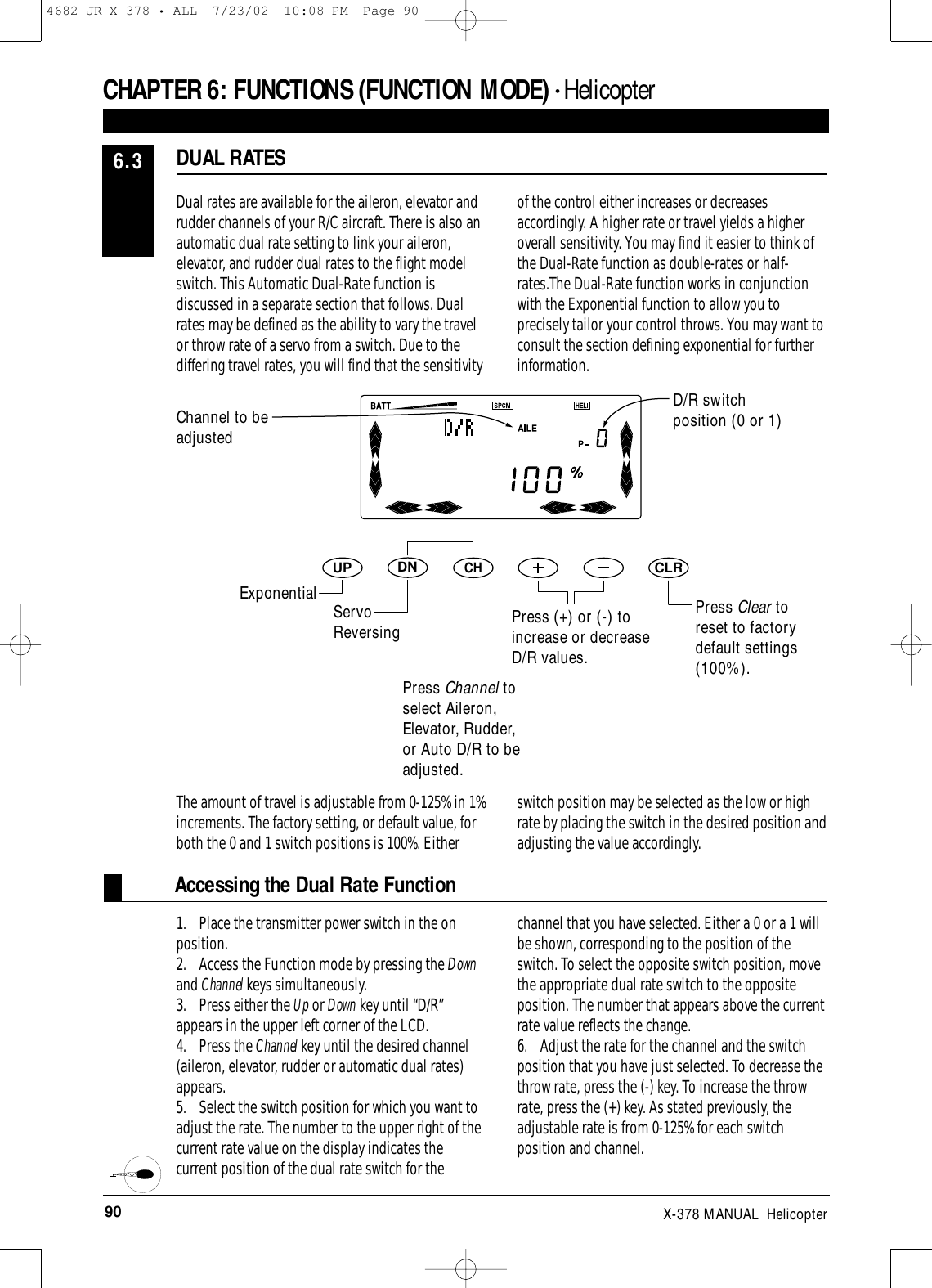 90 X-378 MANUAL  HelicopterAccessing the Dual Rate FunctionDNUPCHCLRDual rates are available for the aileron, elevator andrudder channels of your R/C aircraft. There is also anautomatic dual rate setting to link your aileron,elevator, and rudder dual rates to the flight modelswitch. This Automatic Dual-Rate function isdiscussed in a separate section that follows. Dualrates may be defined as the ability to vary the travelor throw rate of a servo from a switch. Due to thediffering travel rates, you will find that the sensitivityof the control either increases or decreasesaccordingly. A higher rate or travel yields a higheroverall sensitivity. You may find it easier to think ofthe Dual-Rate function as double-rates or half-rates.The Dual-Rate function works in conjunctionwith the Exponential function to allow you toprecisely tailor your control throws. You may want toconsult the section defining exponential for furtherinformation.1. Place the transmitter power switch in the onposition.2. Access the Function mode by pressing the Downand Channel keys simultaneously.3. Press either the Up or Down key until “D/R”appears in the upper left corner of the LCD.4. Press the Channel key until the desired channel(aileron, elevator, rudder or automatic dual rates)appears.5. Select the switch position for which you want toadjust the rate. The number to the upper right of thecurrent rate value on the display indicates thecurrent position of the dual rate switch for thechannel that you have selected. Either a 0 or a 1 willbe shown, corresponding to the position of theswitch. To select the opposite switch position, movethe appropriate dual rate switch to the oppositeposition. The number that appears above the currentrate value reflects the change.6. Adjust the rate for the channel and the switchposition that you have just selected. To decrease thethrow rate, press the (-) key. To increase the throwrate, press the (+) key. As stated previously, theadjustable rate is from 0-125% for each switchposition and channel. DUAL RATES6.3CHAPTER 6:FUNCTIONS (FUNCTION MODE) • HelicopterChannel to beadjustedD/R switchposition (0 or 1)Press Clear toreset to factorydefault settings(100%).The amount of travel is adjustable from 0-125% in 1%increments. The factory setting, or default value, forboth the 0 and 1 switch positions is 100%. Eitherswitch position may be selected as the low or highrate by placing the switch in the desired position andadjusting the value accordingly.Exponential ServoReversingPress Channel toselect Aileron,Elevator, Rudder,or Auto D/R to beadjusted.Press (+) or (-) toincrease or decreaseD/R values.4682 JR X-378 • ALL  7/23/02  10:08 PM  Page 90