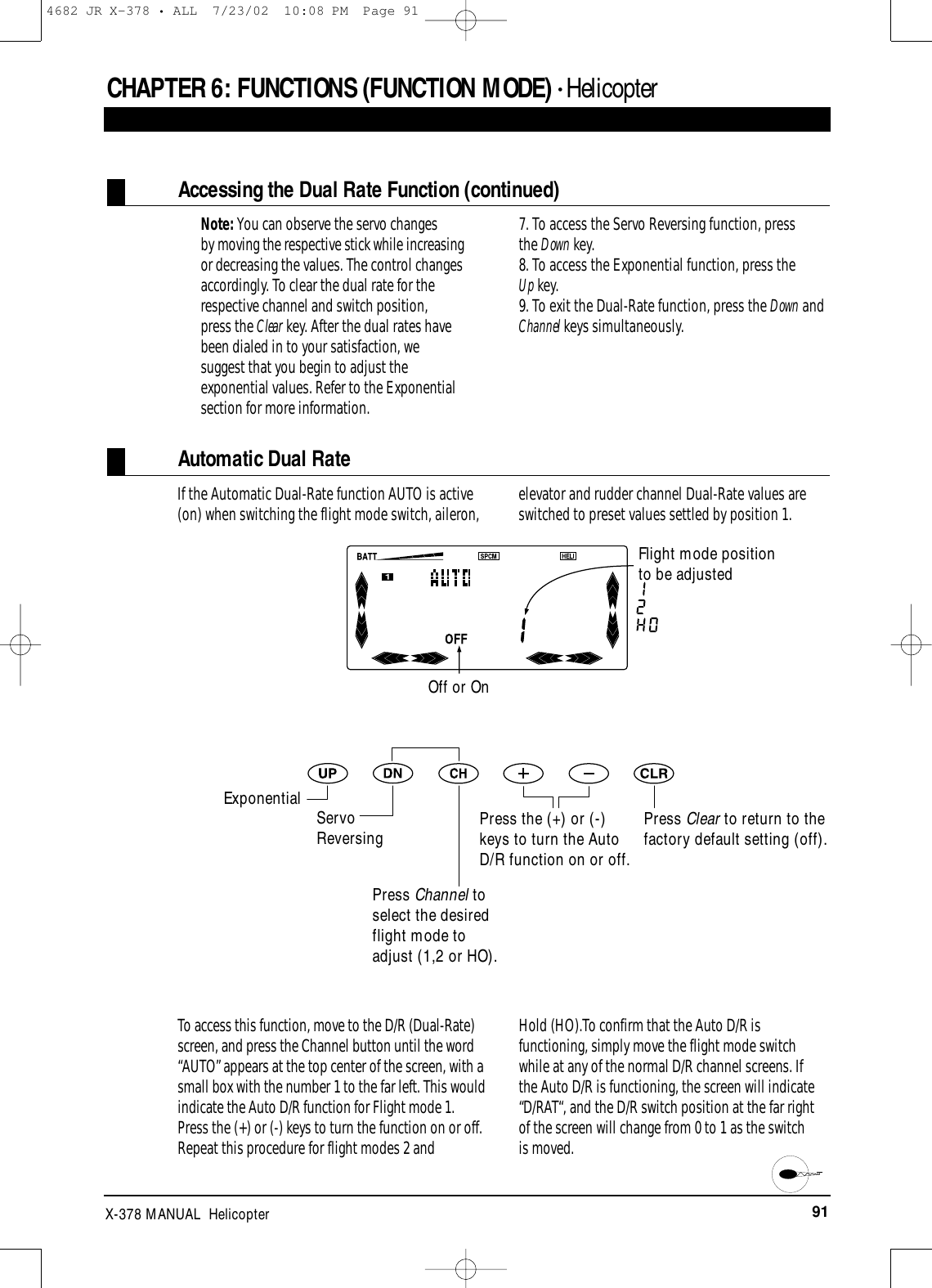 91X-378 MANUAL  HelicopterCHAPTER 6:FUNCTIONS (FUNCTION MODE) • HelicopterAccessing the Dual Rate Function (continued)Note: You can observe the servo changes by moving the respective stick while increasingor decreasing the values. The control changesaccordingly. To clear the dual rate for therespective channel and switch position, press the Clear key. After the dual rates havebeen dialed in to your satisfaction, wesuggest that you begin to adjust theexponential values. Refer to the Exponentialsection for more information.7. To access the Servo Reversing function, press the Down key.8. To access the Exponential function, press the Up key.9. To exit the Dual-Rate function, press the Down andChannel keys simultaneously.Automatic Dual RateIf the Automatic Dual-Rate function AUTO is active(on) when switching the flight mode switch, aileron, elevator and rudder channel Dual-Rate values areswitched to preset values settled by position 1.Press Clear to return to thefactory default setting (off).To access this function, move to the D/R (Dual-Rate)screen, and press the Channel button until the word“AUTO” appears at the top center of the screen, with asmall box with the number 1 to the far left. This wouldindicate the Auto D/R function for Flight mode 1.Press the (+) or (-) keys to turn the function on or off.Repeat this procedure for flight modes 2 and Hold (HO).To confirm that the Auto D/R isfunctioning, simply move the flight mode switchwhile at any of the normal D/R channel screens. If the Auto D/R is functioning, the screen will indicate“D/RAT“, and the D/R switch position at the far right of the screen will change from 0 to 1 as the switch is moved. Off or OnFlight mode position to be adjustedExponential Servo ReversingPress Channel toselect the desiredflight mode toadjust (1,2 or HO).Press the (+) or (-)keys to turn the AutoD/R function on or off.4682 JR X-378 • ALL  7/23/02  10:08 PM  Page 91