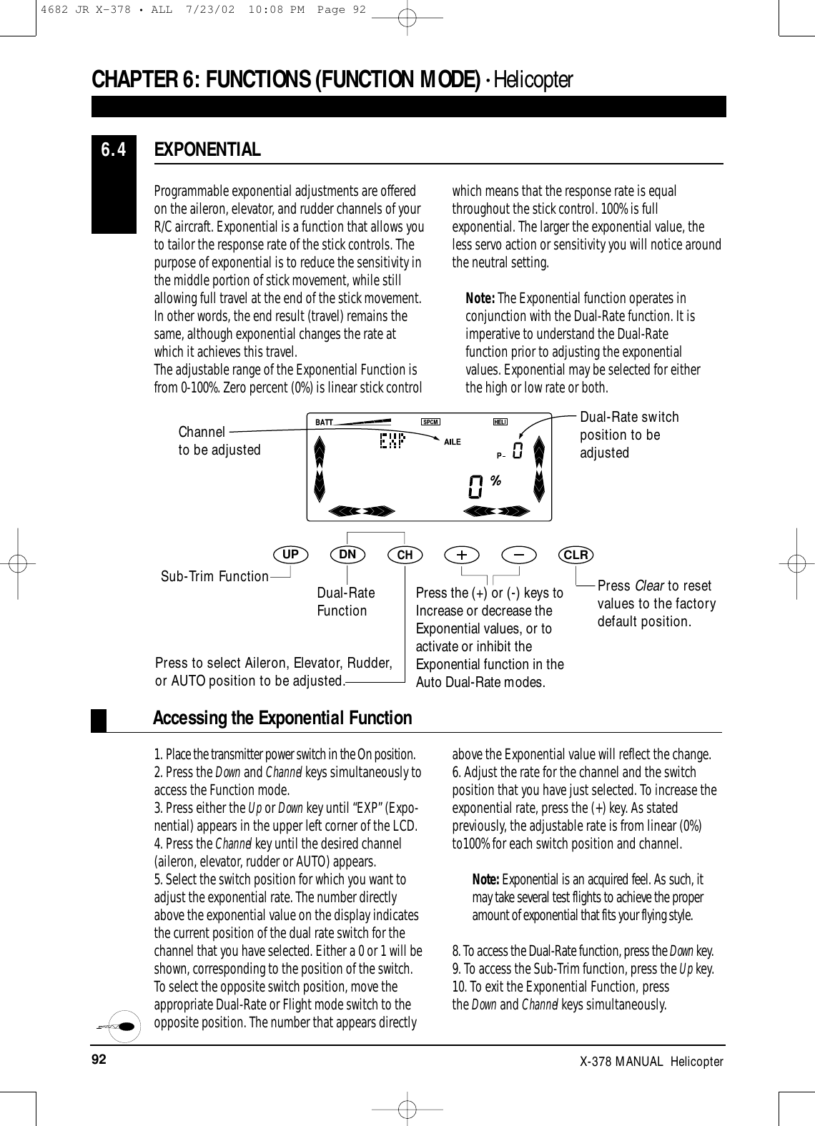 92 X-378 MANUAL  HelicopterAccessing the Exponential FunctionProgrammable exponential adjustments are offeredon the aileron, elevator, and rudder channels of yourR/C aircraft. Exponential is a function that allows you to tailor the response rate of the stick controls. Thepurpose of exponential is to reduce the sensitivity inthe middle portion of stick movement, while stillallowing full travel at the end of the stick movement.In other words, the end result (travel) remains thesame, although exponential changes the rate atwhich it achieves this travel.The adjustable range of the Exponential Function isfrom 0-100%. Zero percent (0%) is linear stick controlwhich means that the response rate is equalthroughout the stick control. 100% is fullexponential. The larger the exponential value, theless servo action or sensitivity you will notice aroundthe neutral setting.Note: The Exponential function operates inconjunction with the Dual-Rate function. It isimperative to understand the Dual-Ratefunction prior to adjusting the exponentialvalues. Exponential may be selected for eitherthe high or low rate or both.1. Place the transmitter power switch in the On position.2. Press the Down and Channel keys simultaneously toaccess the Function mode.3. Press either the Up or Down key until “EXP” (Expo-nential) appears in the upper left corner of the LCD.4. Press the Channel key until the desired channel(aileron, elevator, rudder or AUTO) appears.5. Select the switch position for which you want toadjust the exponential rate. The number directlyabove the exponential value on the display indicatesthe current position of the dual rate switch for thechannel that you have selected. Either a 0 or 1 will beshown, corresponding to the position of the switch.To select the opposite switch position, move theappropriate Dual-Rate or Flight mode switch to theopposite position. The number that appears directlyabove the Exponential value will reflect the change.6. Adjust the rate for the channel and the switchposition that you have just selected. To increase theexponential rate, press the (+) key. As statedpreviously, the adjustable rate is from linear (0%)to100% for each switch position and channel.Note: Exponential is an acquired feel. As such, itmay take several test flights to achieve the properamount of exponential that fits your flying style.8. To access the Dual-Rate function, press the Down key.9. To access the Sub-Trim function, press the Up key.10. To exit the Exponential Function, press the Down and Channel keys simultaneously.EXPONENTIAL6.4CHAPTER 6:FUNCTIONS (FUNCTION MODE) • HelicopterDNUPCHCLRPress Clear to resetvalues to the factorydefault position.Press the (+) or (-) keys toIncrease or decrease theExponential values, or toactivate or inhibit theExponential function in theAuto Dual-Rate modes.Dual-Rate switchposition to beadjustedChannel to be adjustedSub-Trim Function Dual-RateFunctionPress to select Aileron, Elevator, Rudder,or AUTO position to be adjusted.4682 JR X-378 • ALL  7/23/02  10:08 PM  Page 92