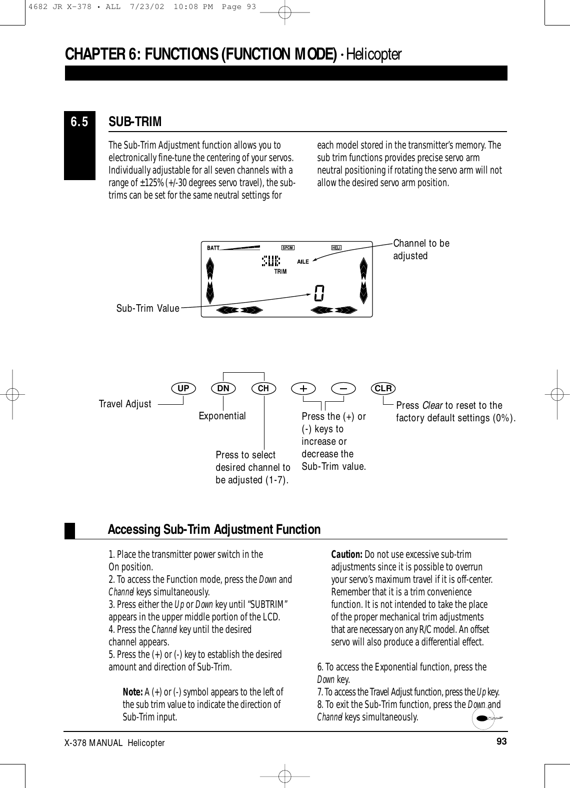 93X-378 MANUAL  HelicopterCHAPTER 6:FUNCTIONS (FUNCTION MODE) • HelicopterThe Sub-Trim Adjustment function allows you toelectronically fine-tune the centering of your servos.Individually adjustable for all seven channels with arange of ±125% (+/-30 degrees servo travel), the sub-trims can be set for the same neutral settings foreach model stored in the transmitter’s memory. Thesub trim functions provides precise servo armneutral positioning if rotating the servo arm will notallow the desired servo arm position.1. Place the transmitter power switch in the On position.2. To access the Function mode, press the Down andChannel keys simultaneously.3. Press either the Up or Down key until “SUBTRIM”appears in the upper middle portion of the LCD.4. Press the Channel key until the desired channel appears.5. Press the (+) or (-) key to establish the desiredamount and direction of Sub-Trim. Note: A (+) or (-) symbol appears to the left ofthe sub trim value to indicate the direction ofSub-Trim input. Caution: Do not use excessive sub-trimadjustments since it is possible to overrunyour servo’s maximum travel if it is off-center.Remember that it is a trim conveniencefunction. It is not intended to take the placeof the proper mechanical trim adjustmentsthat are necessary on any R/C model. An offsetservo will also produce a differential effect. 6. To access the Exponential function, press the Down key.7. To access the Travel Adjust function, press the Up key.8. To exit the Sub-Trim function, press the Down andChannel keys simultaneously.Accessing Sub-Trim Adjustment FunctionDNUPCHCLRSUB-TRIM6.5Press Clear to reset to thefactory default settings (0%).Sub-Trim ValueChannel to be adjustedTravel Adjust ExponentialPress to selectdesired channel tobe adjusted (1-7).Press the (+) or(-) keys toincrease ordecrease theSub-Trim value.4682 JR X-378 • ALL  7/23/02  10:08 PM  Page 93