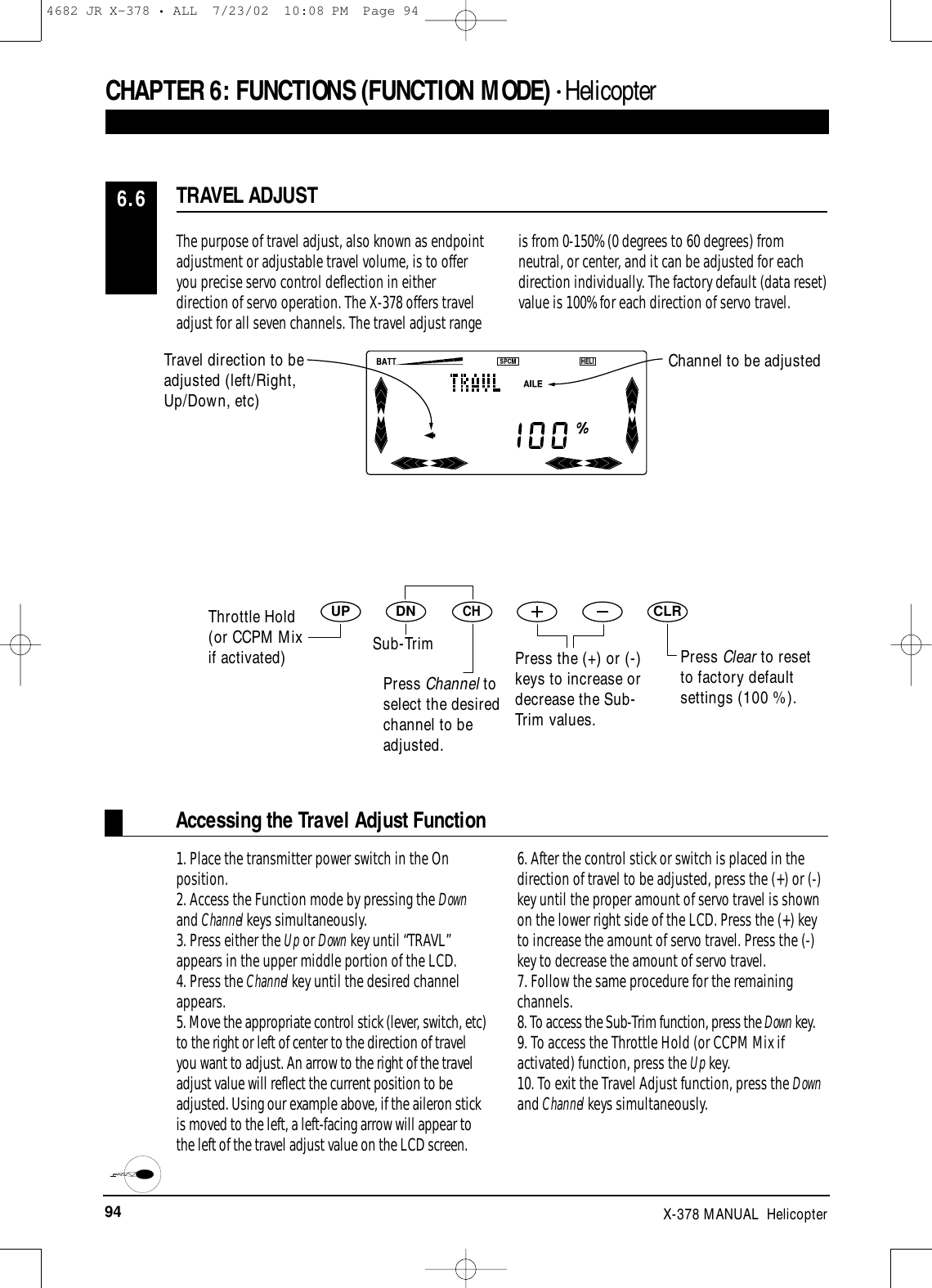 94 X-378 MANUAL  HelicopterThe purpose of travel adjust, also known as endpointadjustment or adjustable travel volume, is to offeryou precise servo control deflection in eitherdirection of servo operation. The X-378 offers traveladjust for all seven channels. The travel adjust rangeis from 0-150% (0 degrees to 60 degrees) fromneutral, or center, and it can be adjusted for eachdirection individually. The factory default (data reset)value is 100% for each direction of servo travel.TRAVEL ADJUST6.6Accessing the Travel Adjust Function1. Place the transmitter power switch in the Onposition.2. Access the Function mode by pressing the Downand Channel keys simultaneously.3. Press either the Up or Down key until “TRAVL”appears in the upper middle portion of the LCD.4. Press the Channel key until the desired channelappears.5. Move the appropriate control stick (lever, switch, etc)to the right or left of center to the direction of travelyou want to adjust. An arrow to the right of the traveladjust value will reflect the current position to beadjusted. Using our example above, if the aileron stickis moved to the left, a left-facing arrow will appear tothe left of the travel adjust value on the LCD screen.6. After the control stick or switch is placed in thedirection of travel to be adjusted, press the (+) or (-)key until the proper amount of servo travel is shownon the lower right side of the LCD. Press the (+) keyto increase the amount of servo travel. Press the (-)key to decrease the amount of servo travel.7. Follow the same procedure for the remainingchannels.8. To access the Sub-Trim function, press the Down key.9. To access the Throttle Hold (or CCPM Mix ifactivated) function, press the Up key.10. To exit the Travel Adjust function, press the Downand Channel keys simultaneously.CHAPTER 6:FUNCTIONS (FUNCTION MODE) • HelicopterDNUPCHCLRPress Clear to resetto factory defaultsettings (100 %).Travel direction to beadjusted (left/Right,Up/Down, etc)Channel to be adjustedThrottle Hold(or CCPM Mixif activated) Sub-TrimPress Channel toselect the desiredchannel to beadjusted.Press the (+) or (-)keys to increase ordecrease the Sub-Trim values.4682 JR X-378 • ALL  7/23/02  10:08 PM  Page 94