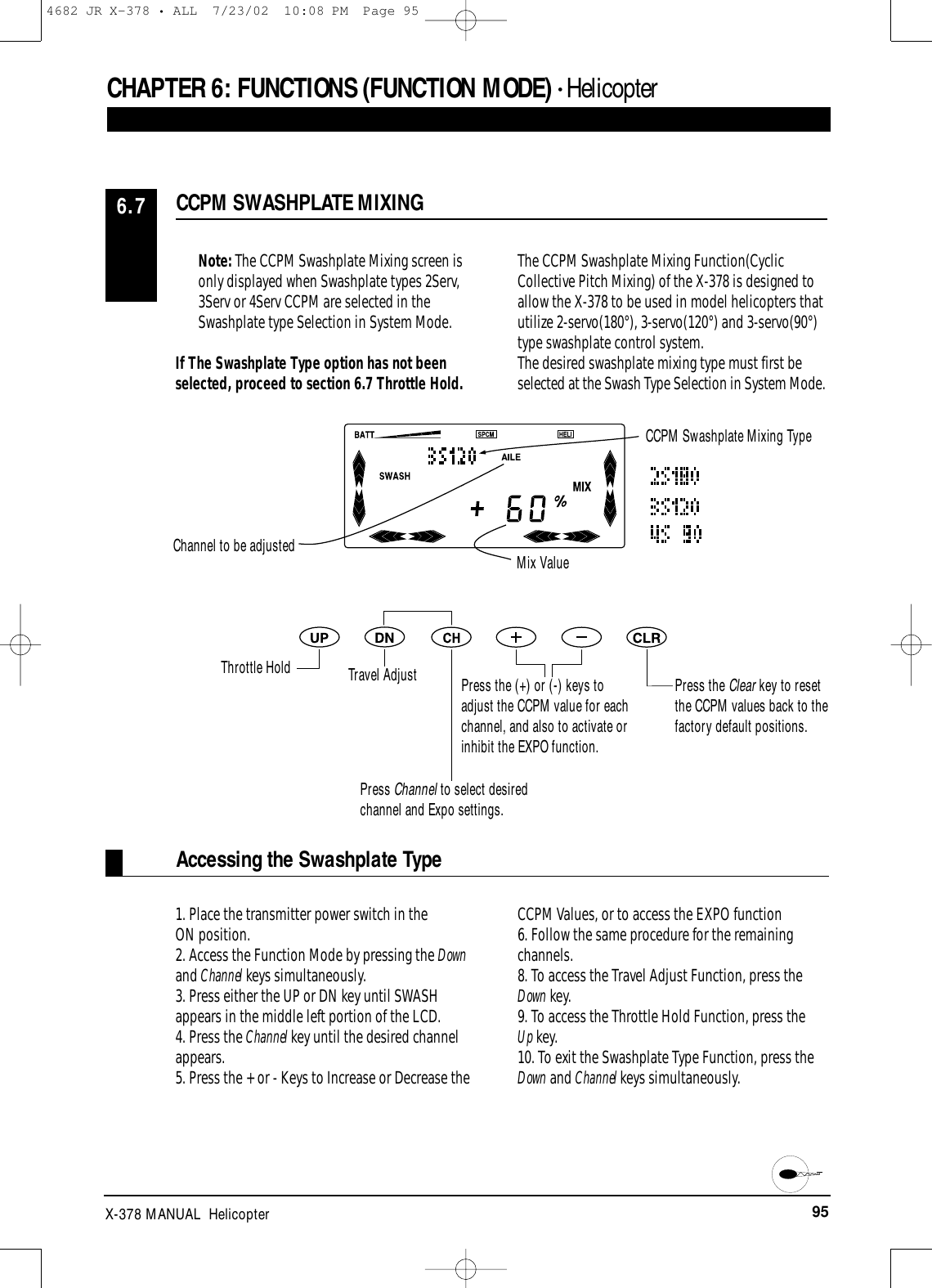 95X-378 MANUAL  HelicopterNote: The CCPM Swashplate Mixing screen isonly displayed when Swashplate types 2Serv,3Serv or 4Serv CCPM are selected in theSwashplate type Selection in System Mode.If The Swashplate Type option has not beenselected, proceed to section 6.7 Throttle Hold.The CCPM Swashplate Mixing Function(CyclicCollective Pitch Mixing) of the X-378 is designed toallow the X-378 to be used in model helicopters thatutilize 2-servo(180°), 3-servo(120°) and 3-servo(90°)type swashplate control system.The desired swashplate mixing type must first beselected at the Swash Type Selection in System Mode.1. Place the transmitter power switch in the ON position.2. Access the Function Mode by pressing the Downand Channel keys simultaneously.3. Press either the UP or DN key until SWASHappears in the middle left portion of the LCD.4. Press the Channel key until the desired channelappears.5. Press the + or - Keys to Increase or Decrease theCCPM Values, or to access the EXPO function6. Follow the same procedure for the remainingchannels.8. To access the Travel Adjust Function, press theDown key.9. To access the Throttle Hold Function, press the Up key.10. To exit the Swashplate Type Function, press theDown and Channel keys simultaneously.CCPM SWASHPLATE MIXING6.7Accessing the Swashplate TypeCHAPTER 6:FUNCTIONS (FUNCTION MODE) • HelicopterChannel to be adjustedCCPM Swashplate Mixing TypeMix ValueThrottle Hold Travel AdjustPress Channel to select desiredchannel and Expo settings.Press the (+) or (-) keys toadjust the CCPM value for eachchannel, and also to activate orinhibit the EXPO function.Press the Clear key to resetthe CCPM values back to thefactory default positions.4682 JR X-378 • ALL  7/23/02  10:08 PM  Page 95