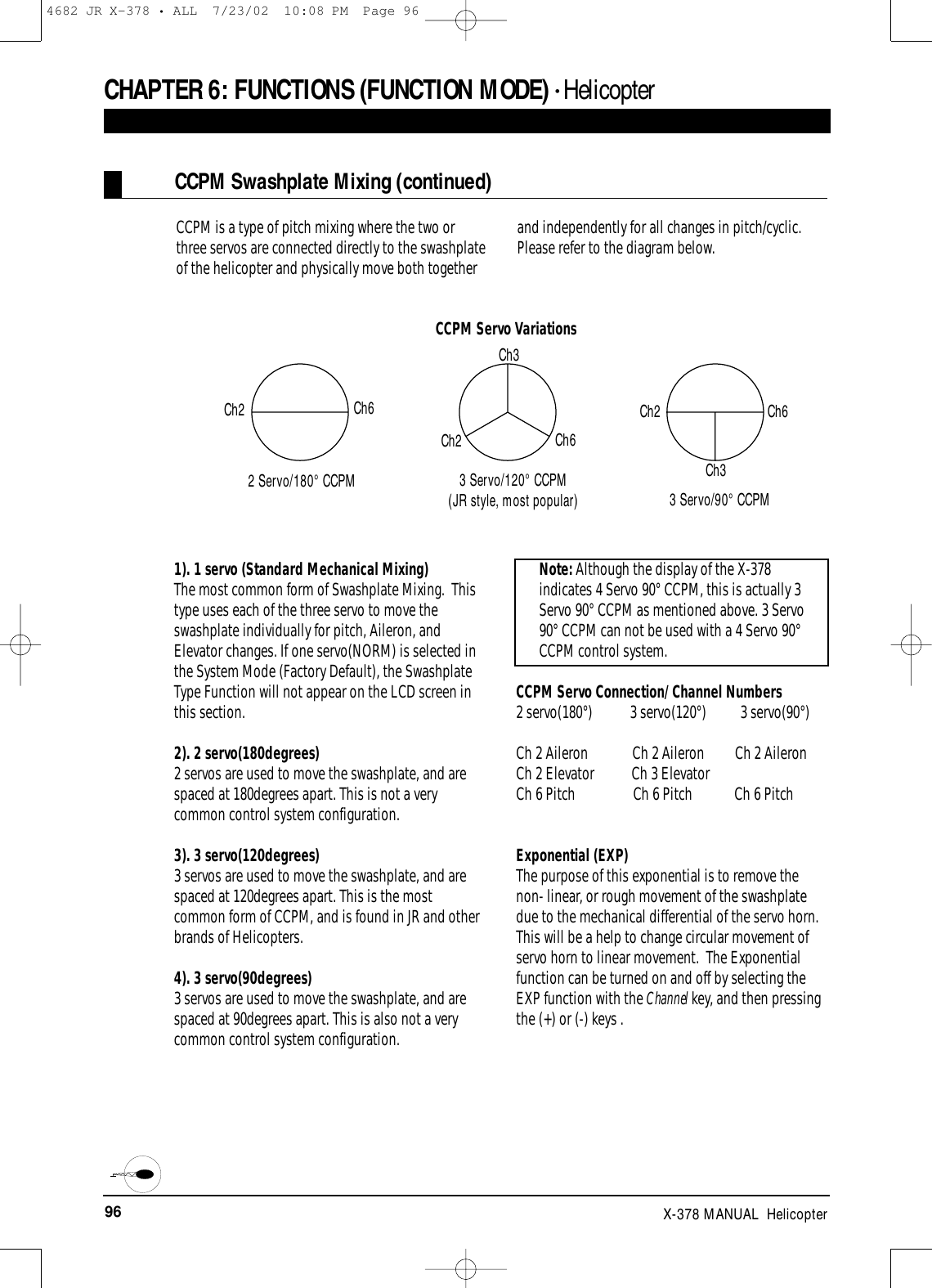 96 X-378 MANUAL  HelicopterCCPM is a type of pitch mixing where the two orthree servos are connected directly to the swashplateof the helicopter and physically move both togetherand independently for all changes in pitch/cyclic.Please refer to the diagram below.CCPM Swashplate Mixing (continued)CHAPTER 6:FUNCTIONS (FUNCTION MODE) • Helicopter1). 1 servo (Standard Mechanical Mixing)The most common form of Swashplate Mixing.  Thistype uses each of the three servo to move theswashplate individually for pitch, Aileron, andElevator changes. If one servo(NORM) is selected inthe System Mode (Factory Default), the SwashplateType Function will not appear on the LCD screen inthis section.2). 2 servo(180degrees)2 servos are used to move the swashplate, and arespaced at 180degrees apart. This is not a verycommon control system configuration.3). 3 servo(120degrees)3 servos are used to move the swashplate, and arespaced at 120degrees apart. This is the mostcommon form of CCPM, and is found in JR and otherbrands of Helicopters.4). 3 servo(90degrees)3 servos are used to move the swashplate, and arespaced at 90degrees apart. This is also not a verycommon control system configuration. Note: Although the display of the X-378indicates 4 Servo 90° CCPM, this is actually 3Servo 90° CCPM as mentioned above. 3 Servo90° CCPM can not be used with a 4 Servo 90°CCPM control system.CCPM Servo Connection/ Channel Numbers2 servo(180°)           3 servo(120°)          3 servo(90°)Ch 2 Aileron             Ch 2 Aileron         Ch 2 AileronCh 2 Elevator           Ch 3 ElevatorCh 6 Pitch                 Ch 6 Pitch            Ch 6 PitchExponential (EXP)The purpose of this exponential is to remove thenon- linear, or rough movement of the swashplatedue to the mechanical differential of the servo horn.This will be a help to change circular movement ofservo horn to linear movement.  The Exponentialfunction can be turned on and off by selecting theEXP function with the Channel key, and then pressingthe (+) or (-) keys .3 Servo/90° CCPM2 Servo/180° CCPMCh2Ch2Ch2Ch6Ch6Ch6Ch3Ch33 Servo/120° CCPM(JR style, most popular)CCPM Servo Variations4682 JR X-378 • ALL  7/23/02  10:08 PM  Page 96