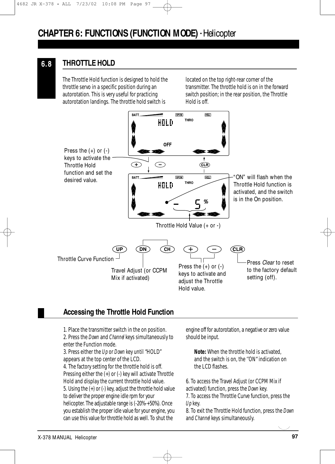 97X-378 MANUAL  Helicopter1. Place the transmitter switch in the on position.2. Press the Down and Channel keys simultaneously toenter the Function mode.3. Press either the Up or Down key until “HOLD”appears at the top center of the LCD.4. The factory setting for the throttle hold is off.Pressing either the (+) or (-) key will activate ThrottleHold and display the current throttle hold value.5. Using the (+) or (-) key, adjust the throttle hold valueto deliver the proper engine idle rpm for yourhelicopter. The adjustable range is (-20%-+50%). Onceyou establish the proper idle value for your engine, youcan use this value for throttle hold as well. To shut theengine off for autorotation, a negative or zero valueshould be input.Note: When the throttle hold is activated,and the switch is on, the ‘’ON“ indication onthe LCD flashes.6. To access the Travel Adjust (or CCPM Mix ifactivated) function, press the Down key.7. To access the Throttle Curve function, press the Up key.8. To exit the Throttle Hold function, press the Downand Channel keys simultaneously.Accessing the Throttle Hold FunctionCHAPTER 6:FUNCTIONS (FUNCTION MODE) • HelicopterThe Throttle Hold function is designed to hold thethrottle servo in a specific position during anautorotation. This is very useful for practicingautorotation landings. The throttle hold switch islocated on the top right-rear corner of thetransmitter. The throttle hold is on in the forwardswitch position; in the rear position, the ThrottleHold is off.THROTTLE HOLD6.8Press Clear to resetto the factory defaultsetting (off).Throttle Hold Value (+ or -)“ON” will flash when theThrottle Hold function isactivated, and the switchis in the On position.Press the (+) or (-)keys to activate theThrottle Holdfunction and set thedesired value.Throttle Curve FunctionTravel Adjust (or CCPMMix if activated)Press the (+) or (-)keys to activate andadjust the ThrottleHold value.4682 JR X-378 • ALL  7/23/02  10:08 PM  Page 97