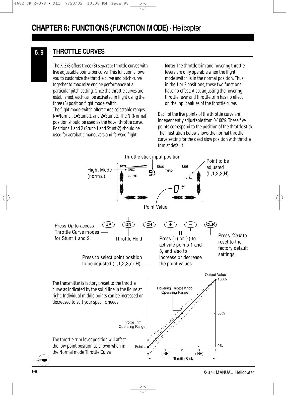 98 X-378 MANUAL  HelicopterThe transmitter is factory preset to the throttlecurve as indicated by the solid line in the figure atright. Individual middle points can be increased ordecreased to suit your specific needs.The throttle trim lever position will affect the low-point position as shown when in the Normal mode Throttle Curve.CHAPTER 6:FUNCTIONS (FUNCTION MODE) • HelicopterThe X-378 offers three (3) separate throttle curves withfive adjustable points per curve. This function allowsyou to customize the throttle curve and pitch curvetogether to maximize engine performance at aparticular pitch setting. Once the throttle curves areestablished, each can be activated in flight using thethree (3) position flight mode switch.The flight mode switch offers three selectable ranges:N=Normal, 1=Stunt-1, and 2=Stunt-2. The N (Normal)position should be used as the hover throttle curve.Positions 1 and 2 (Stunt-1 and Stunt-2) should beused for aerobatic maneuvers and forward flight. Note: The throttle trim and hovering throttlelevers are only operable when the flightmode switch is in the normal position. Thus,in the 1 or 2 positions, these two functionshave no effect. Also, adjusting the hoveringthrottle lever and throttle trim has no effecton the input values of the throttle curve.Each of the five points of the throttle curve areindependently adjustable from 0-100%. These fivepoints correspond to the position of the throttle stick.The illustration below shows the normal throttlecurve setting for the dead slow position with throttletrim at default.THROTTLE CURVES6.9DNUPCHCLRCHPress Clear toreset to thefactory defaultsettings.Output Value100%50%0%H321(INH) (INH)Hovering Throttle KnobOperating RangeThrottle TrimOperating RangePoint LThrottle StickFlight Mode(normal)Throttle stick input position Point to beadjusted(L,1,2,3,H)Point ValuePress Up to accessThrottle Curve modesfor Stunt 1 and 2. Throttle HoldPress to select point positionto be adjusted (L,1,2,3,or H).Press (+) or (-) toactivate points 1 and3, and also toincrease or decreasethe point values.4682 JR X-378 • ALL  7/23/02  10:08 PM  Page 98