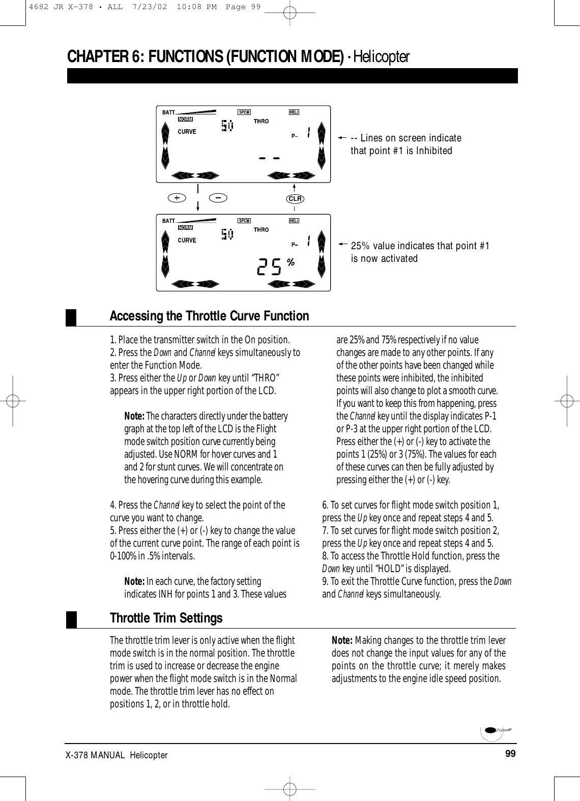 99X-378 MANUAL  HelicopterCHAPTER 6:FUNCTIONS (FUNCTION MODE) • HelicopterAccessing the Throttle Curve Function1. Place the transmitter switch in the On position.2. Press the Down and Channel keys simultaneously toenter the Function Mode.3. Press either the Up or Down key until “THRO”appears in the upper right portion of the LCD.Note: The characters directly under the batterygraph at the top left of the LCD is the Flightmode switch position curve currently beingadjusted. Use NORM for hover curves and 1and 2 for stunt curves. We will concentrate onthe hovering curve during this example.4. Press the Channel key to select the point of thecurve you want to change.5. Press either the (+) or (-) key to change the valueof the current curve point. The range of each point is0-100% in .5% intervals.Note: In each curve, the factory settingindicates INH for points 1 and 3. These valuesare 25% and 75% respectively if no valuechanges are made to any other points. If anyof the other points have been changed whilethese points were inhibited, the inhibitedpoints will also change to plot a smooth curve.If you want to keep this from happening, pressthe Channel key until the display indicates P-1or P-3 at the upper right portion of the LCD.Press either the (+) or (-) key to activate thepoints 1 (25%) or 3 (75%). The values for eachof these curves can then be fully adjusted bypressing either the (+) or (-) key.6. To set curves for flight mode switch position 1,press the Up key once and repeat steps 4 and 5.7. To set curves for flight mode switch position 2,press the Up key once and repeat steps 4 and 5.8. To access the Throttle Hold function, press theDown key until “HOLD” is displayed.9. To exit the Throttle Curve function, press the Downand Channel keys simultaneously.CLR25% value indicates that point #1is now activated The throttle trim lever is only active when the flightmode switch is in the normal position. The throttletrim is used to increase or decrease the enginepower when the flight mode switch is in the Normalmode. The throttle trim lever has no effect onpositions 1, 2, or in throttle hold. Note: Making changes to the throttle trim leverdoes not change the input values for any of thepoints on the throttle curve; it merely makesadjustments to the engine idle speed position.Throttle Trim Settings-- Lines on screen indicatethat point #1 is Inhibited4682 JR X-378 • ALL  7/23/02  10:08 PM  Page 99