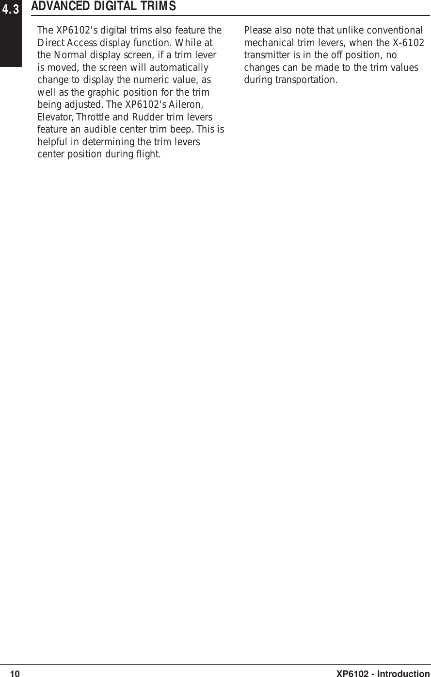 4.3 ADVANCED DIGITAL TRIMSThe XP6102&apos;s digital trims also feature theDirect Access display function. While atthe Normal display screen, if a trim leveris moved, the screen will automaticallychange to display the numeric value, aswell as the graphic position for the trimbeing adjusted. The XP6102&apos;s Aileron,Elevator, Throttle and Rudder trim leversfeature an audible center trim beep. This ishelpful in determining the trim leverscenter position during flight.Please also note that unlike conventionalmechanical trim levers, when the X-6102transmitter is in the off position, nochanges can be made to the trim valuesduring transportation.10 XP6102 - Introduction