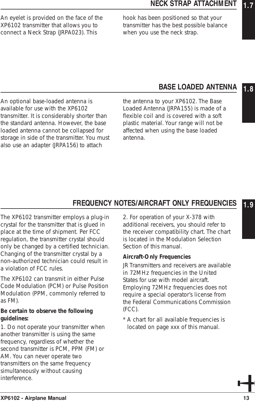 NECK STRAP ATTACHMENT 1.7An eyelet is provided on the face of theXP6102 transmitter that allows you toconnect a Neck Strap (JRPA023). Thishook has been positioned so that yourtransmitter has the best possible balancewhen you use the neck strap.13XP6102 - Airplane ManualBASE LOADED ANTENNA 1.8An optional base-loaded antenna isavailable for use with the XP6102transmitter. It is considerably shorter thanthe standard antenna. However, the baseloaded antenna cannot be collapsed forstorage in side of the transmitter. You mustalso use an adapter (JRPA156) to attachthe antenna to your XP6102. The BaseLoaded Antenna (JRPA155) is made of aflexible coil and is covered with a softplastic material. Your range will not beaffected when using the base loadedantenna.FREQUENCY NOTES/AIRCRAFT ONLY FREQUENCIES 1.9The XP6102 transmitter employs a plug-incrystal for the transmitter that is glued inplace at the time of shipment. Per FCCregulation, the transmitter crystal shouldonly be changed by a certified technician.Changing of the transmitter crystal by anon-authorized technician could result ina violation of FCC rules.The XP6102 can transmit in either PulseCode Modulation (PCM) or Pulse PositionModulation (PPM, commonly referred toas FM).Be certain to observe the followingguidelines:1. Do not operate your transmitter whenanother transmitter is using the samefrequency, regardless of whether thesecond transmitter is PCM, PPM (FM) orAM. You can never operate twotransmitters on the same frequencysimultaneously without causinginterference.2. For operation of your X-378 withadditional receivers, you should refer tothe receiver compatibility chart. The chartis located in the Modulation SelectionSection of this manual.Aircraft-Only FrequenciesJR Transmitters and receivers are availablein 72MHz frequencies in the UnitedStates for use with model aircraft.Employing 72MHz frequencies does notrequire a special operator’s license fromthe Federal Communications Commission(FCC).* A chart for all available frequencies islocated on page xxx of this manual.