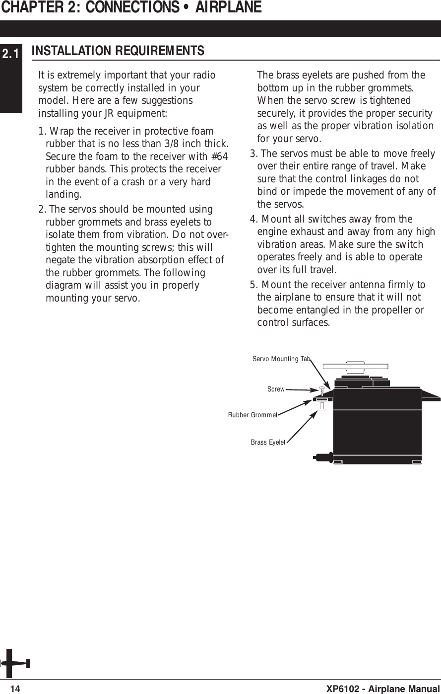 2.1 INSTALLATION REQUIREMENTSIt is extremely important that your radiosystem be correctly installed in yourmodel. Here are a few suggestionsinstalling your JR equipment:1. Wrap the receiver in protective foamrubber that is no less than 3/8 inch thick.Secure the foam to the receiver with #64rubber bands. This protects the receiverin the event of a crash or a very hardlanding.2. The servos should be mounted usingrubber grommets and brass eyelets toisolate them from vibration. Do not over-tighten the mounting screws; this willnegate the vibration absorption effect ofthe rubber grommets. The followingdiagram will assist you in properlymounting your servo.The brass eyelets are pushed from thebottom up in the rubber grommets.When the servo screw is tightenedsecurely, it provides the proper securityas well as the proper vibration isolationfor your servo.3. The servos must be able to move freelyover their entire range of travel. Makesure that the control linkages do notbind or impede the movement of any ofthe servos.4. Mount all switches away from theengine exhaust and away from any highvibration areas. Make sure the switchoperates freely and is able to operateover its full travel.5. Mount the receiver antenna firmly tothe airplane to ensure that it will notbecome entangled in the propeller orcontrol surfaces.CHAPTER 2: CONNECTIONS • AIRPLANE14 XP6102 - Airplane ManualServo Mounting TabScrewRubber GrommetBrass Eyelet