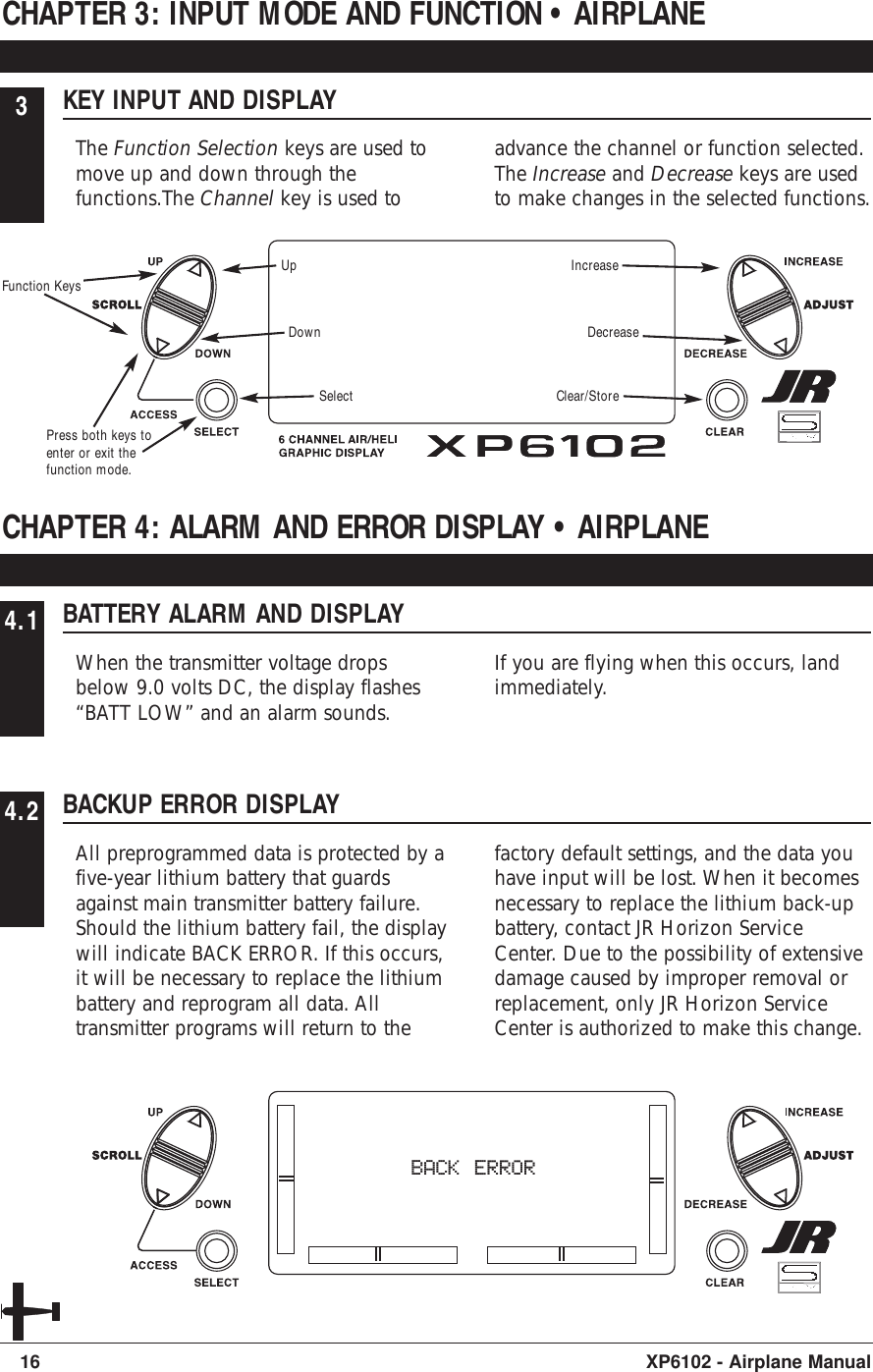 3KEY INPUT AND DISPLAYThe Function Selection keys are used tomove up and down through thefunctions.The Channel key is used toadvance the channel or function selected.The Increase and Decrease keys are usedto make changes in the selected functions.CHAPTER 3: INPUT MODE AND FUNCTION • AIRPLANE16 XP6102 - Airplane Manual4.1 BATTERY ALARM AND DISPLAYWhen the transmitter voltage dropsbelow 9.0 volts DC, the display flashes“BATT LOW” and an alarm sounds.If you are flying when this occurs, landimmediately.CHAPTER 4: ALARM AND ERROR DISPLAY • AIRPLANE4.2 BACKUP ERROR DISPLAYAll preprogrammed data is protected by afive-year lithium battery that guardsagainst main transmitter battery failure.Should the lithium battery fail, the displaywill indicate BACK ERROR. If this occurs,it will be necessary to replace the lithiumbattery and reprogram all data. Alltransmitter programs will return to thefactory default settings, and the data youhave input will be lost. When it becomesnecessary to replace the lithium back-upbattery, contact JR Horizon ServiceCenter. Due to the possibility of extensivedamage caused by improper removal orreplacement, only JR Horizon ServiceCenter is authorized to make this change.BACK ERRORUpDownSelectIncreaseDecreaseClear/StorePress both keys toenter or exit thefunction mode.Function Keys