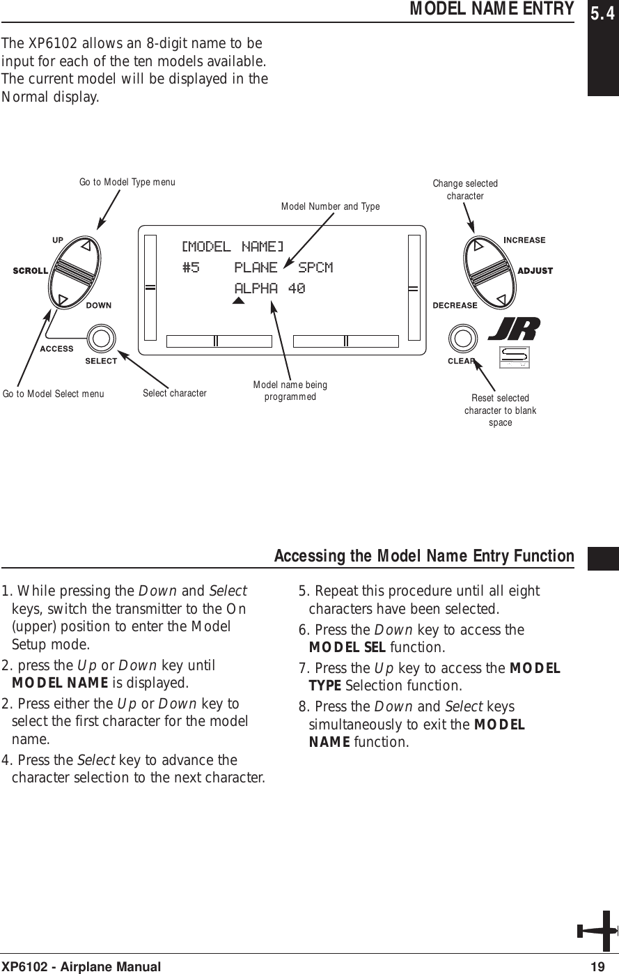 MODEL NAME ENTRY 5.4The XP6102 allows an 8-digit name to beinput for each of the ten models available.The current model will be displayed in theNormal display.19XP6102 - Airplane ManualAccessing the Model Name Entry Function1. While pressing the Down and Selectkeys, switch the transmitter to the On(upper) position to enter the ModelSetup mode.2. press the Up or Down key untilMODEL NAME is displayed.2. Press either the Up or Down key toselect the first character for the modelname.4. Press the Select key to advance thecharacter selection to the next character.5. Repeat this procedure until all eightcharacters have been selected.6. Press the Down key to access theMODEL SEL function.7. Press the Up key to access the MODELTYPE Selection function.8. Press the Down and Select keyssimultaneously to exit the MODELNAME function.[MODEL NAME]#5 PLANE  SPCMALPHA 40Model name beingprogrammedModel Number and TypeSelect character Reset selectedcharacter to blankspaceGo to Model Type menuGo to Model Select menuChange selectedcharacter