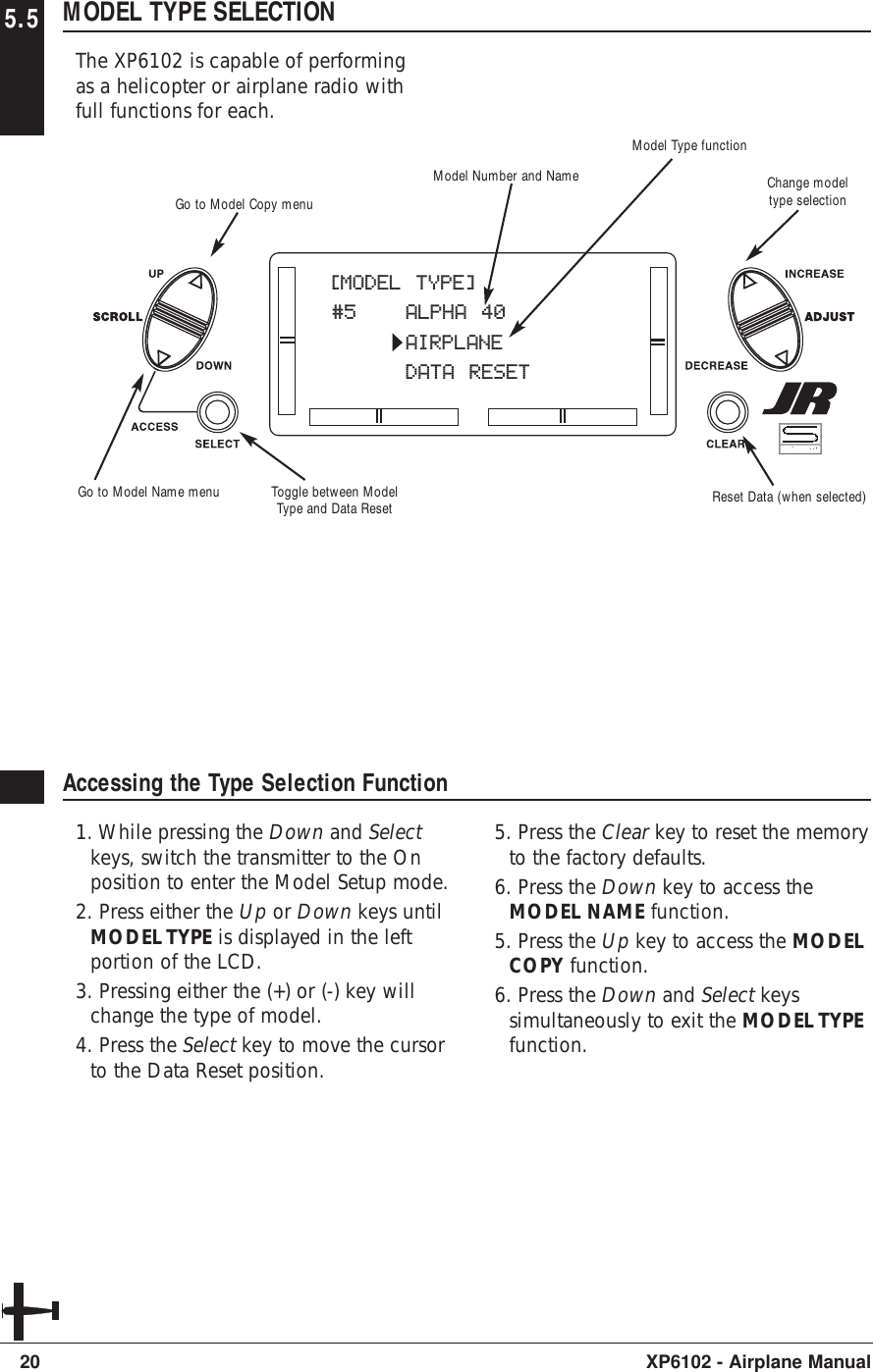 5.5 MODEL TYPE SELECTIONThe XP6102 is capable of performingas a helicopter or airplane radio withfull functions for each.20 XP6102 - Airplane ManualAccessing the Type Selection Function1. While pressing the Down and Selectkeys, switch the transmitter to the Onposition to enter the Model Setup mode. 2. Press either the Up or Down keys untilMODEL TYPE is displayed in the leftportion of the LCD.3. Pressing either the (+) or (-) key willchange the type of model.4. Press the Select key to move the cursorto the Data Reset position.5. Press the Clear key to reset the memoryto the factory defaults.6. Press the Down key to access theMODEL NAME function.5. Press the Up key to access the MODELCOPY function.6. Press the Down and Select keyssimultaneously to exit the MODEL TYPEfunction.[MODEL TYPE]#5 ALPHA 40AIRPLANEDATA RESETModel Type functionModel Number and NameToggle between ModelType and Data Reset Reset Data (when selected)Go to Model Copy menuGo to Model Name menuChange modeltype selection