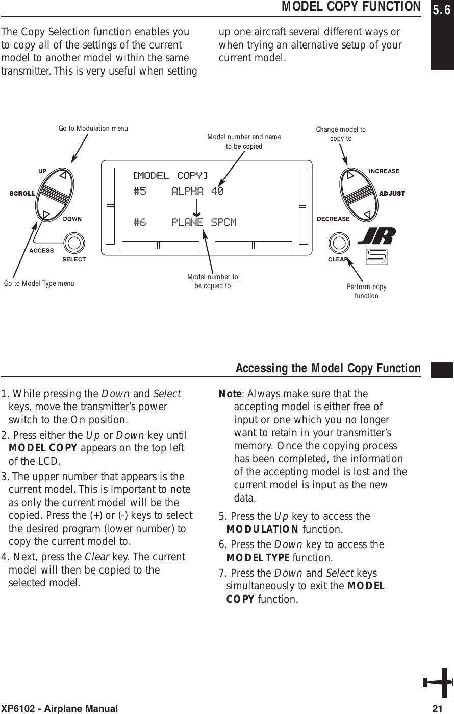 21XP6102 - Airplane ManualMODEL COPY FUNCTION 5.6The Copy Selection function enables youto copy all of the settings of the currentmodel to another model within the sametransmitter. This is very useful when settingup one aircraft several different ways orwhen trying an alternative setup of yourcurrent model.Accessing the Model Copy Function1. While pressing the Down and Selectkeys, move the transmitter’s powerswitch to the On position. 2. Press either the Up or Down key untilMODEL COPY appears on the top leftof the LCD.3. The upper number that appears is thecurrent model. This is important to noteas only the current model will be thecopied. Press the (+) or (-) keys to selectthe desired program (lower number) tocopy the current model to.4. Next, press the Clear key. The currentmodel will then be copied to theselected model.Note: Always make sure that theaccepting model is either free ofinput or one which you no longerwant to retain in your transmitter’smemory. Once the copying processhas been completed, the informationof the accepting model is lost and thecurrent model is input as the newdata.5. Press the Up key to access theMODULATION function.6. Press the Down key to access theMODEL TYPE function.7. Press the Down and Select keyssimultaneously to exit the MODELCOPY function.[MODEL COPY]#5 ALPHA 40#6 PLANE SPCMModel number tobe copied toModel number and nameto be copiedPerform copyfunctionGo to Modulation menuGo to Model Type menuChange model tocopy to