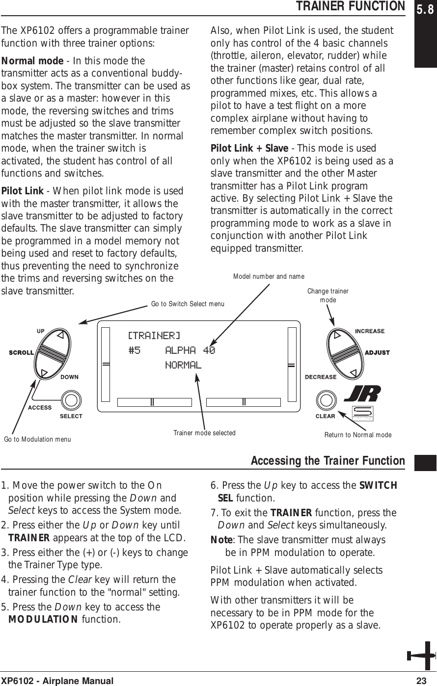 23XP6102 - Airplane ManualTRAINER FUNCTION 5.8The XP6102 offers a programmable trainerfunction with three trainer options:Normal mode - In this mode thetransmitter acts as a conventional buddy-box system. The transmitter can be used asa slave or as a master: however in thismode, the reversing switches and trimsmust be adjusted so the slave transmittermatches the master transmitter. In normalmode, when the trainer switch isactivated, the student has control of allfunctions and switches.Pilot Link - When pilot link mode is usedwith the master transmitter, it allows theslave transmitter to be adjusted to factorydefaults. The slave transmitter can simplybe programmed in a model memory notbeing used and reset to factory defaults,thus preventing the need to synchronizethe trims and reversing switches on theslave transmitter.Also, when Pilot Link is used, the studentonly has control of the 4 basic channels(throttle, aileron, elevator, rudder) whilethe trainer (master) retains control of allother functions like gear, dual rate,programmed mixes, etc. This allows apilot to have a test flight on a morecomplex airplane without having toremember complex switch positions.Pilot Link + Slave - This mode is usedonly when the XP6102 is being used as aslave transmitter and the other Mastertransmitter has a Pilot Link programactive. By selecting Pilot Link + Slave thetransmitter is automatically in the correctprogramming mode to work as a slave inconjunction with another Pilot Linkequipped transmitter.Accessing the Trainer Function1. Move the power switch to the Onposition while pressing the Down andSelect keys to access the System mode.2. Press either the Up or Down key untilTRAINER appears at the top of the LCD.3. Press either the (+) or (-) keys to changethe Trainer Type type.4. Pressing the Clear key will return thetrainer function to the &quot;normal&quot; setting.5. Press the Down key to access theMODULATION function.6. Press the Up key to access the SWITCHSEL function.7. To exit the TRAINER function, press theDown and Select keys simultaneously.Note: The slave transmitter must alwaysbe in PPM modulation to operate.Pilot Link + Slave automatically selectsPPM modulation when activated.With other transmitters it will benecessary to be in PPM mode for theXP6102 to operate properly as a slave.[TRAINER]#5 ALPHA 40NORMALTrainer mode selectedModel number and nameReturn to Normal modeGo to Switch Select menuGo to Modulation menuChange trainermode