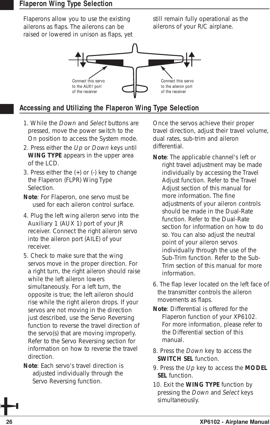 26 XP6102 - Airplane ManualFlaperon Wing Type SelectionFlaperons allow you to use the existingailerons as flaps. The ailerons can beraised or lowered in unison as flaps, yetstill remain fully operational as theailerons of your R/C airplane.Accessing and Utilizing the Flaperon Wing Type Selection1. While the Down and Select buttons arepressed, move the power switch to theOn position to access the System mode.2. Press either the Up or Down keys untilWING TYPE appears in the upper areaof the LCD.3. Press either the (+) or (-) key to changethe Flaperon (FLPR) Wing TypeSelection.Note: For Flaperon, one servo must beused for each aileron control surface.4. Plug the left wing aileron servo into theAuxiliary 1 (AUX 1) port of your JRreceiver. Connect the right aileron servointo the aileron port (AILE) of yourreceiver.5. Check to make sure that the wingservos move in the proper direction. Fora right turn, the right aileron should raisewhile the left aileron lowerssimultaneously. For a left turn, theopposite is true; the left aileron shouldrise while the right aileron drops. If yourservos are not moving in the directionjust described, use the Servo Reversingfunction to reverse the travel direction ofthe servo(s) that are moving improperly.Refer to the Servo Reversing section forinformation on how to reverse the traveldirection.Note: Each servo&apos;s travel direction isadjusted individually through theServo Reversing function.Once the servos achieve their propertravel direction, adjust their travel volume,dual rates, sub-trim and ailerondifferential.Note: The applicable channel&apos;s left orright travel adjustment may be madeindividually by accessing the TravelAdjust function. Refer to the TravelAdjust section of this manual formore information. The fineadjustments of your aileron controlsshould be made in the Dual-Ratefunction. Refer to the Dual-Ratesection for information on how to doso. You can also adjust the neutralpoint of your aileron servosindividually through the use of theSub-Trim function. Refer to the Sub-Trim section of this manual for moreinformation.6. The flap lever located on the left face ofthe transmitter controls the aileronmovements as flaps.Note: Differential is offered for theFlaperon function of your XP6102.For more information, please refer tothe Differential section of thismanual.8. Press the Down key to access theSWITCH SEL function.9. Press the Up key to access the MODELSEL function.10. Exit the WING TYPE function bypressing the Down and Select keyssimultaneously.Connect this servoto the aileron portof the receiverConnect this servoto the AUX1 portof the receiver