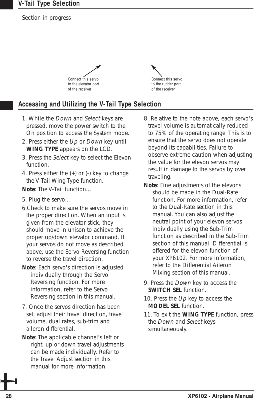 28 XP6102 - Airplane ManualV-Tail Type SelectionSection in progressAccessing and Utilizing the V-Tail Type Selection1. While the Down and Select keys arepressed, move the power switch to theOn position to access the System mode.2. Press either the Up or Down key untilWING TYPE appears on the LCD.3. Press the Select key to select the Elevonfunction.4. Press either the (+) or (-) key to changethe V-Tail Wing Type function.Note: The V-Tail function...5. Plug the servo...6.Check to make sure the servos move inthe proper direction. When an input isgiven from the elevator stick, theyshould move in unison to achieve theproper up/down elevator command. Ifyour servos do not move as describedabove, use the Servo Reversing functionto reverse the travel direction.Note: Each servo&apos;s direction is adjustedindividually through the ServoReversing function. For moreinformation, refer to the ServoReversing section in this manual.7. Once the servos direction has beenset, adjust their travel direction, travelvolume, dual rates, sub-trim andaileron differential.Note: The applicable channel&apos;s left orright, up or down travel adjustmentscan be made individually. Refer tothe Travel Adjust section in thismanual for more information.8. Relative to the note above, each servo&apos;stravel volume is automatically reducedto 75% of the operating range. This is toensure that the servo does not operatebeyond its capabilities. Failure toobserve extreme caution when adjustingthe value for the elevon servos mayresult in damage to the servos by overtraveling.Note: Fine adjustments of the elevonsshould be made in the Dual-Ratefunction. For more information, referto the Dual-Rate section in thismanual. You can also adjust theneutral point of your elevon servosindividually using the Sub-Trimfunction as described in the Sub-Trimsection of this manual. Differential isoffered for the elevon function ofyour XP6102. For more information,refer to the Differential AileronMixing section of this manual.9. Press the Down key to access theSWITCH SEL function.10. Press the Up key to access theMODEL SEL function.11. To exit the WING TYPE function, pressthe Down and Select keyssimultaneously.Connect this servoto the rudder portof the receiverConnect this servoto the elevator portof the receiver