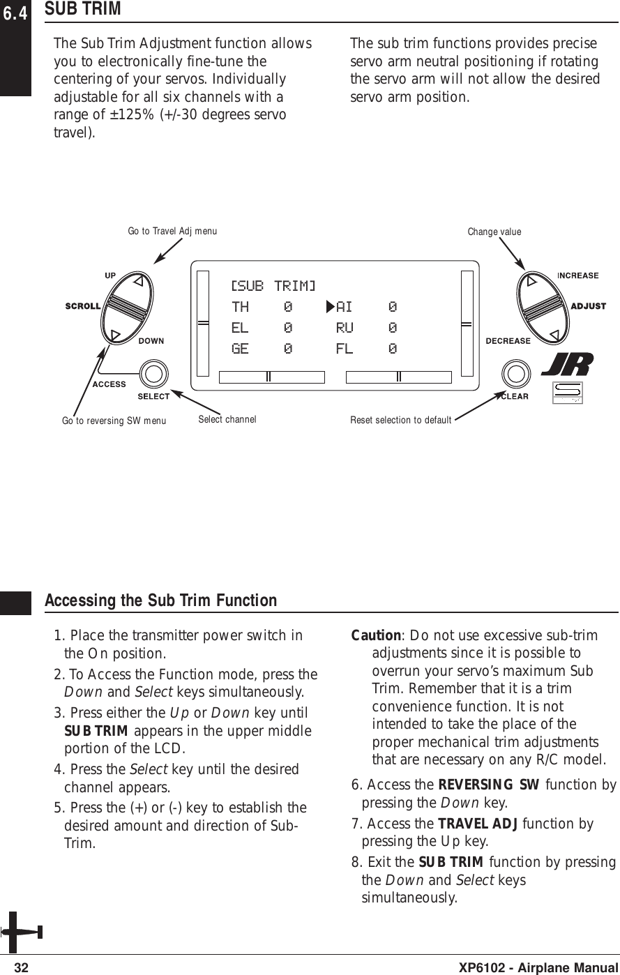 6.4 SUB TRIMThe Sub Trim Adjustment function allowsyou to electronically fine-tune thecentering of your servos. Individuallyadjustable for all six channels with arange of ±125% (+/-30 degrees servotravel).The sub trim functions provides preciseservo arm neutral positioning if rotatingthe servo arm will not allow the desiredservo arm position.32 XP6102 - Airplane ManualAccessing the Sub Trim Function1. Place the transmitter power switch inthe On position.2. To Access the Function mode, press theDown and Select keys simultaneously.3. Press either the Up or Down key untilSUB TRIM appears in the upper middleportion of the LCD.4. Press the Select key until the desiredchannel appears.5. Press the (+) or (-) key to establish thedesired amount and direction of Sub-Trim. Caution: Do not use excessive sub-trimadjustments since it is possible tooverrun your servo’s maximum SubTrim. Remember that it is a trimconvenience function. It is notintended to take the place of theproper mechanical trim adjustmentsthat are necessary on any R/C model.6. Access the REVERSING SW function bypressing the Down key.7. Access the TRAVEL ADJ function bypressing the Up key.8. Exit the SUB TRIM function by pressingthe Down and Select keyssimultaneously.[SUB TRIM]TH 0 AI 0EL 0 RU 0GE 0 FL 0Go to Travel Adj menuGo to reversing SW menu Select channelChange valueReset selection to default