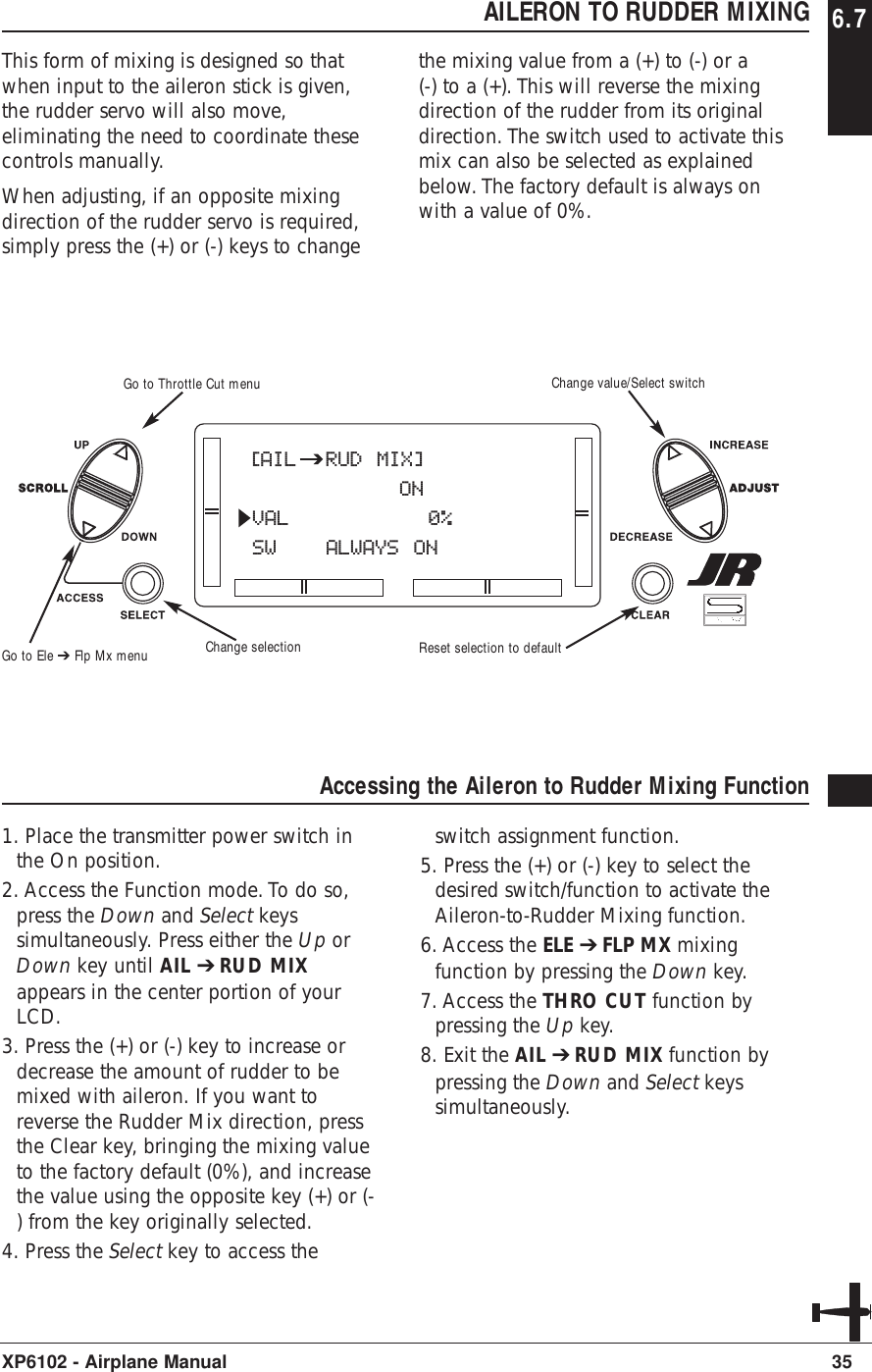 AILERON TO RUDDER MIXING 6.7This form of mixing is designed so thatwhen input to the aileron stick is given,the rudder servo will also move,eliminating the need to coordinate thesecontrols manually.When adjusting, if an opposite mixingdirection of the rudder servo is required,simply press the (+) or (-) keys to changethe mixing value from a (+) to (-) or a(-) to a (+). This will reverse the mixingdirection of the rudder from its originaldirection. The switch used to activate thismix can also be selected as explainedbelow. The factory default is always onwith a value of 0%.35XP6102 - Airplane ManualAccessing the Aileron to Rudder Mixing Function 1. Place the transmitter power switch inthe On position.2. Access the Function mode. To do so,press the Down and Select keyssimultaneously. Press either the Up orDown key until AIL ➔RUD MIXappears in the center portion of yourLCD. 3. Press the (+) or (-) key to increase ordecrease the amount of rudder to bemixed with aileron. If you want toreverse the Rudder Mix direction, pressthe Clear key, bringing the mixing valueto the factory default (0%), and increasethe value using the opposite key (+) or (-) from the key originally selected. 4. Press the Select key to access theswitch assignment function.5. Press the (+) or (-) key to select thedesired switch/function to activate theAileron-to-Rudder Mixing function.6. Access the ELE ➔FLP MX mixingfunction by pressing the Down key.7. Access the THRO CUT function bypressing the Up key.8. Exit the AIL ➔RUD MIX function bypressing the Down and Select keyssimultaneously.[AIL  RUD MIX]ONVAL   0%SW ALWAYS ONGo to Ele ➔ Flp Mx menuGo to Throttle Cut menuChange selectionChange value/Select switchReset selection to default