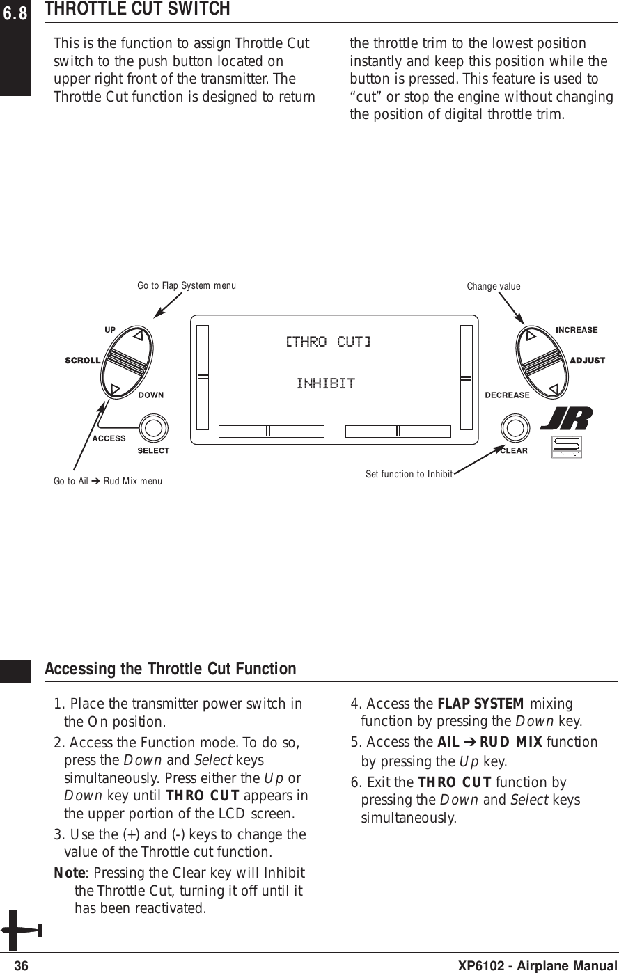 6.8 THROTTLE CUT SWITCHThis is the function to assign Throttle Cutswitch to the push button located onupper right front of the transmitter. TheThrottle Cut function is designed to returnthe throttle trim to the lowest positioninstantly and keep this position while thebutton is pressed. This feature is used to“cut” or stop the engine without changingthe position of digital throttle trim.36 XP6102 - Airplane ManualAccessing the Throttle Cut Function1. Place the transmitter power switch inthe On position.2. Access the Function mode. To do so,press the Down and Select keyssimultaneously. Press either the Up orDown key until THRO CUT appears inthe upper portion of the LCD screen.3. Use the (+) and (-) keys to change thevalue of the Throttle cut function.Note: Pressing the Clear key will Inhibitthe Throttle Cut, turning it off until ithas been reactivated.4. Access the FLAP SYSTEM mixingfunction by pressing the Down key.5. Access the AIL ➔RUD MIX functionby pressing the Up key.6. Exit the THRO CUT function bypressing the Down and Select keyssimultaneously.[THRO CUT]      INHIBITGo to Ail ➔ Rud Mix menuGo to Flap System menu Change valueSet function to Inhibit