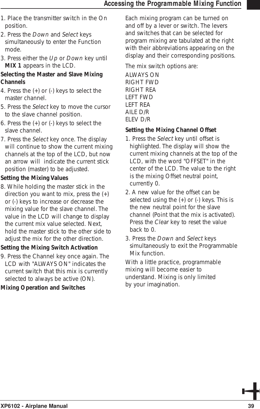 39XP6102 - Airplane ManualAccessing the Programmable Mixing Function 1. Place the transmitter switch in the Onposition.2. Press the Down and Select keyssimultaneously to enter the Functionmode.3. Press either the Up or Down key untilMIX 1 appears in the LCD.Selecting the Master and Slave MixingChannels4. Press the (+) or (-) keys to select themaster channel.5. Press the Select key to move the cursorto the slave channel position.6. Press the (+) or (-) keys to select theslave channel.7. Press the Select key once. The displaywill continue to show the current mixingchannels at the top of the LCD, but nowan arrow will  indicate the current stickposition (master) to be adjusted.Setting the Mixing Values 8. While holding the master stick in thedirection you want to mix, press the (+)or (-) keys to increase or decrease themixing value for the slave channel. Thevalue in the LCD will change to displaythe current mix value selected. Next,hold the master stick to the other side toadjust the mix for the other direction.Setting the Mixing Switch Activation9. Press the Channel key once again. TheLCD with &quot;ALWAYS ON&quot; indicates thecurrent switch that this mix is currentlyselected to always be active (ON).Mixing Operation and SwitchesEach mixing program can be turned onand off by a lever or switch. The leversand switches that can be selected forprogram mixing are tabulated at the rightwith their abbreviations appearing on thedisplay and their corresponding positions.The mix switch options are:ALWAYS ONRIGHT FWDRIGHT REALEFT FWDLEFT REAAILE D/RELEV D/RSetting the Mixing Channel Offset1. Press the Select key until offset ishighlighted. The display will show thecurrent mixing channels at the top of theLCD, with the word &quot;OFFSET&quot; in thecenter of the LCD. The value to the rightis the mixing Offset neutral point,currently 0.2. A new value for the offset can beselected using the (+) or (-) keys. This isthe new neutral point for the slavechannel (Point that the mix is activated).Press the Clear key to reset the valueback to 0.3. Press the Down and Select keyssimultaneously to exit the ProgrammableMix function.With a little practice, programmablemixing will become easier tounderstand. Mixing is only limitedby your imagination.
