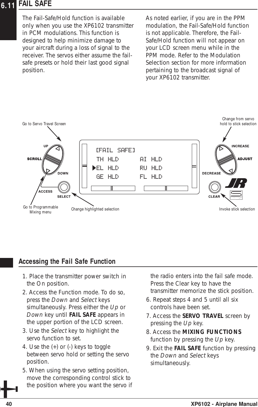 FAIL SAFEThe Fail-Safe/Hold function is availableonly when you use the XP6102 transmitterin PCM modulations. This function isdesigned to help minimize damage toyour aircraft during a loss of signal to thereceiver. The servos either assume the fail-safe presets or hold their last good signalposition.As noted earlier, if you are in the PPMmodulation, the Fail-Safe/Hold functionis not applicable. Therefore, the Fail-Safe/Hold function will not appear onyour LCD screen menu while in thePPM mode. Refer to the ModulationSelection section for more informationpertaining to the broadcast signal ofyour XP6102 transmitter.40 XP6102 - Airplane ManualAccessing the Fail Safe Function1. Place the transmitter power switch inthe On position.2. Access the Function mode. To do so,press the Down and Select keyssimultaneously. Press either the Up orDown key until FAIL SAFE appears inthe upper portion of the LCD screen.3. Use the Select key to highlight theservo function to set.4. Use the (+) or (-) keys to togglebetween servo hold or setting the servoposition.5. When using the servo setting position,move the corresponding control stick tothe position where you want the servo ifthe radio enters into the fail safe mode.Press the Clear key to have thetransmitter memorize the stick position.6. Repeat steps 4 and 5 until all sixcontrols have been set.7. Access the SERVO TRAVEL screen bypressing the Up key.8. Access the MIXING FUNCTIONSfunction by pressing the Up key.9. Exit the FAIL SAFE function by pressingthe Down and Select keyssimultaneously.[FAIL SAFE]TH HLD AI HLDEL HLD RU HLDGE HLD FL HLDGo to ProgrammableMixing menuGo to Servo Travel Screen Change from servohold to stick selectionInvoke stick selectionChange highlighted selection6.11