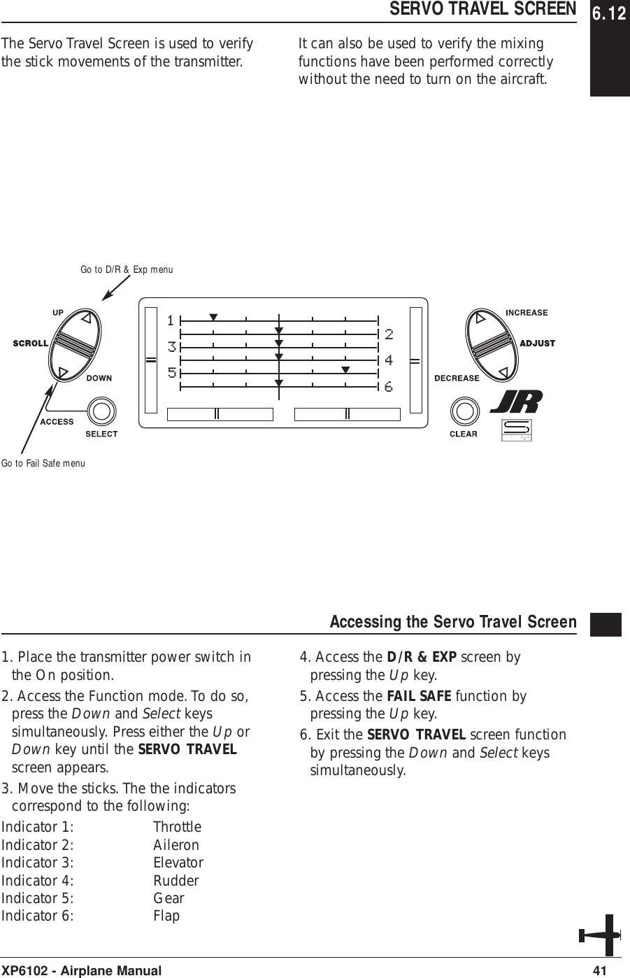 SERVO TRAVEL SCREENThe Servo Travel Screen is used to verifythe stick movements of the transmitter. It can also be used to verify the mixingfunctions have been performed correctlywithout the need to turn on the aircraft.41XP6102 - Airplane ManualAccessing the Servo Travel Screen 1. Place the transmitter power switch inthe On position.2. Access the Function mode. To do so,press the Down and Select keyssimultaneously. Press either the Up orDown key until the SERVO TRAVELscreen appears.3. Move the sticks. The the indicatorscorrespond to the following:Indicator 1: ThrottleIndicator 2: AileronIndicator 3: ElevatorIndicator 4: RudderIndicator 5: GearIndicator 6: Flap4. Access the D/R &amp; EXP screen bypressing the Up key.5. Access the FAIL SAFE function bypressing the Up key.6. Exit the SERVO TRAVEL screen functionby pressing the Down and Select keyssimultaneously.135246Go to Fail Safe menuGo to D/R &amp; Exp menu6.12