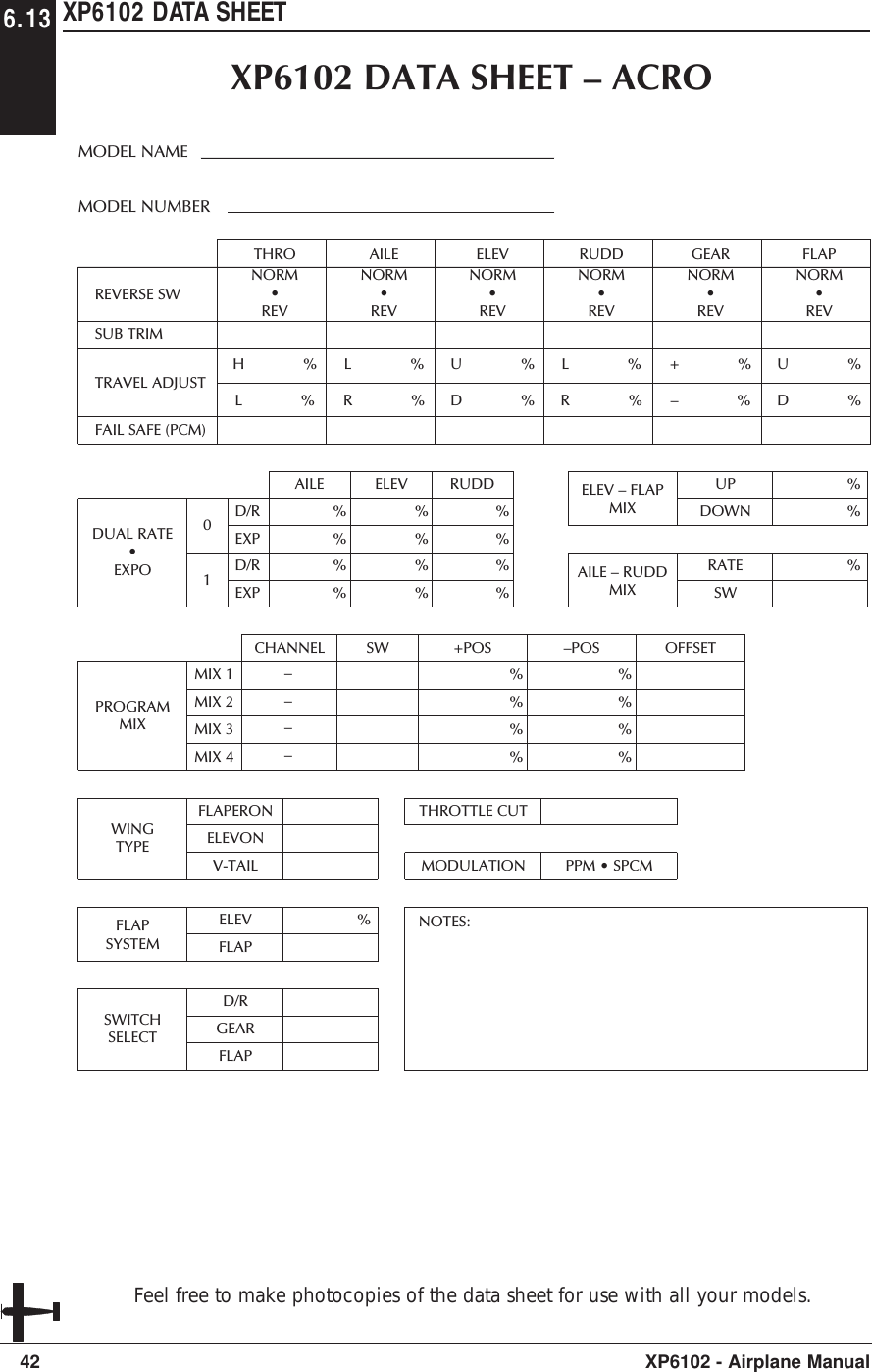 XP6102 DATA SHEET42 XP6102 - Airplane ManualREVERSE SWTHROTRAVEL ADJUSTFAIL SAFE (PCM)SUB TRIMH              % L              %NORM•REVAILEL              %R              %NORM•REVELEVU              %D              %NORM•REVRUDDL              %R              %NORM•REVGEAR+              %–              %NORM•REVFLAPU              % D              %NORM•REVAILEDUAL RATE•EXPO%%%%ELEV%%%%RUDD%%%%D/REXP%%UPDOWND/REXP01ELEV – FLAPMIX%RATESWAILE – RUDDMIX%ELEVFLAPFLAPSYSTEMD/RGEARFLAPSWITCHSELECTFLAPERONELEVONV-TAILWINGTYPECHANNELPROGRAMMIXSW +POS%%%%–POS OFFSET%%%%MIX 1MIX 2MIX 3MIX 4––––THROTTLE CUTMODULATIONNOTES:PPM • SPCMXP6102 DATA SHEET – ACROMODEL NUMBERMODEL NAME6.13Feel free to make photocopies of the data sheet for use with all your models.
